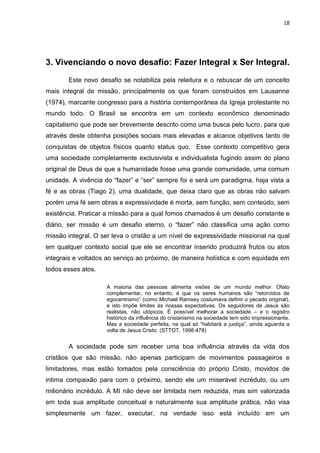 18
3. Vivenciando o novo desafio: Fazer Integral x Ser Integral.
Este novo desafio se notabiliza pela releitura e o rebuscar de um conceito
mais integral de missão, principalmente os que foram construídos em Lausanne
(1974), marcante congresso para a história contemporânea da Igreja protestante no
mundo todo. O Brasil se encontra em um contexto econômico denominado
capitalismo que pode ser brevemente descrito como uma busca pelo lucro, para que
através deste obtenha posições sociais mais elevadas e alcance objetivos tanto de
conquistas de objetos físicos quanto status quo. Esse contexto competitivo gera
uma sociedade completamente exclusivista e individualista fugindo assim do plano
original de Deus de que a humanidade fosse uma grande comunidade, uma comum
unidade. A vivência do “fazer” e “ser” sempre foi e será um paradigma, haja vista a
fé e as obras (Tiago 2), uma dualidade, que deixa claro que as obras não salvam
porém uma fé sem obras e expressividade é morta, sem função, sem conteúdo, sem
existência. Praticar a missão para a qual fomos chamados é um desafio constante e
diário, ser missão é um desafio eterno, o “fazer” não classifica uma ação como
missão integral. O ser leva o cristão a um nível de expressividade missional na qual
em qualquer contexto social que ele se encontrar inserido produzirá frutos ou atos
integrais e voltados ao serviço ao próximo, de maneira holística e com equidade em
todos esses atos.
A maioria das pessoas alimenta visões de um mundo melhor. Ofato
complementar, no entanto, é que os seres humanos são “retorcidos de
egocentrismo” (como Michael Ramsey costumava definir o pecado original),
e isto impõe limites às nossas expectativas. Os seguidores de Jesus são
realistas, não utópicos. É possível melhorar a sociedade – e o registro
histórico da influência do crisianismo na sociedade tem sido impressionante.
Mas a sociedade perfeita, na qual só “habitará a justiça”, ainda aguarda a
volta de Jesus Cristo. (STTOT, 1998:478)
A sociedade pode sim receber uma boa influência através da vida dos
cristãos que são missão, não apenas participam de movimentos passageiros e
limitadores, mas estão tomados pela consciência do próprio Cristo, movidos de
intima compaixão para com o próximo, sendo ele um miserável incrédulo, ou um
milionário incrédulo. A MI não deve ser limitada nem reduzida, mas sim valorizada
em toda sua amplitude conceitual e naturalmente sua amplitude prática, não visa
simplesmente um fazer, executar, na verdade isso está incluído em um
 
