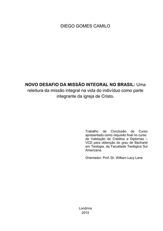 DIEGO GOMES CAMILO
NOVO DESAFIO DA MISSÃO INTEGRAL NO BRASIL: Uma
releitura da missão integral na vida do indivíduo como parte
integrante da igreja de Cristo.
Trabalho de Conclusão de Curso
apresentado como requisito final no curso
de Validação de Créditos e Diplomas –
VCD para obtenção do grau de Bacharel
em Teologia, da Faculdade Teológica Sul
Americana.
Orientador: Prof. Dr. William Lacy Lane
Londrina
2015
 