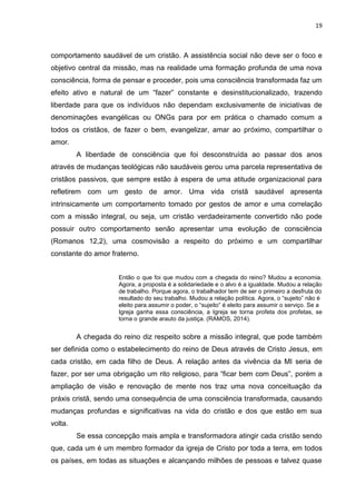 19
comportamento saudável de um cristão. A assistência social não deve ser o foco e
objetivo central da missão, mas na realidade uma formação profunda de uma nova
consciência, forma de pensar e proceder, pois uma consciência transformada faz um
efeito ativo e natural de um “fazer” constante e desinstitucionalizado, trazendo
liberdade para que os indivíduos não dependam exclusivamente de iniciativas de
denominações evangélicas ou ONGs para por em prática o chamado comum a
todos os cristãos, de fazer o bem, evangelizar, amar ao próximo, compartilhar o
amor.
A liberdade de consciência que foi desconstruída ao passar dos anos
através de mudanças teológicas não saudáveis gerou uma parcela representativa de
cristãos passivos, que sempre estão à espera de uma atitude organizacional para
refletirem com um gesto de amor. Uma vida cristã saudável apresenta
intrinsicamente um comportamento tomado por gestos de amor e uma correlação
com a missão integral, ou seja, um cristão verdadeiramente convertido não pode
possuir outro comportamento senão apresentar uma evolução de consciência
(Romanos 12,2), uma cosmovisão a respeito do próximo e um compartilhar
constante do amor fraterno.
Então o que foi que mudou com a chegada do reino? Mudou a economia.
Agora, a proposta é a solidariedade e o alvo é a igualdade. Mudou a relação
de trabalho. Porque agora, o trabalhador tem de ser o primeiro a desfruta do
resultado do seu trabalho. Mudou a relação política. Agora, o “sujeito” não é
eleito para assumir o poder, o “sujeito” é eleito para assumir o serviço. Se a
Igreja ganha essa consciência, a Igreja se torna profeta dos profetas, se
torna o grande arauto da justiça. (RAMOS, 2014).
A chegada do reino diz respeito sobre a missão integral, que pode também
ser definida como o estabelecimento do reino de Deus através de Cristo Jesus, em
cada cristão, em cada filho de Deus. A relação antes da vivência da MI seria de
fazer, por ser uma obrigação um rito religioso, para “ficar bem com Deus”, porém a
ampliação de visão e renovação de mente nos traz uma nova conceituação da
práxis cristã, sendo uma consequência de uma consciência transformada, causando
mudanças profundas e significativas na vida do cristão e dos que estão em sua
volta.
Se essa concepção mais ampla e transformadora atingir cada cristão sendo
que, cada um é um membro formador da igreja de Cristo por toda a terra, em todos
os países, em todas as situações e alcançando milhões de pessoas e talvez quase
 