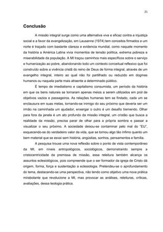 21
Conclusão
A missão integral surge como uma alternativa viva e eficaz contra a injustiça
social e a favor da evangelização, em Lausanne (1974) tem conceitos firmados e um
norte é traçado com bastante clareza e evidencia mundial, como naquele momento
da história a América Latina vivia momentos de tensão política, extrema pobreza e
miserabilidade da população. A MI traçou caminhos mais específicos sobre o serviço
e humanização ao pobre, abandonando todo um contexto conceitual reflexivo que foi
construído sobre a vivência cristã do reino de Deus de forma integral, através de um
evangelho integral, inteiro ao qual não foi partilhado ou reduzido em dogmas
humanos ou naquela parte mais atraente a determinado público.
É tempo de imediatismo e capitalismo consumista, um período da história
em que os bens naturais se tornaram apenas meios a serem utilizados em prol de
objetivos vazios e passageiros. As relações humanas tem se findado, cada um se
enclausura em suas metas, tornando-se inimigo do seu próximo que deveria ser um
irmão na caminhada um ajudador, enxergar o outro é um desafio tremendo. Olhar
para fora da janela é um ato profundo da missão integral, um cristão que busca a
realidade da missão, precisa parar de olhar para a própria sombra e passar a
visualizar o seu próximo. A sociedade deixou-se contaminar pelo mal do “EU”,
esquecendo-se do verdadeiro valor da vida, que se tornou algo tão ínfimo quanto um
bem material que se esvai sem história, angústias, sonhos, pensamentos e família.
A pesquisa trouxe uma nova reflexão sobre o ponto de vista contemporâneo
da MI, em níveis antropológicos, sociológicos, demonstrando sempre a
cristocentricidade da premissa de missão, essa releitura também alcança os
assuntos eclesiológicos, pois compreende que o ser formador da igreja de Cristo dá
origem, forma, força e sustentação a eclesiologia. Pretendeu-se o aprofundamento
do tema, destacando-se uma perspectiva, não tendo como objetivo uma nova prática
mirabolante que revolucione a MI, mas provocar as análises, releituras, críticas,
avaliações, dessa teologia prática.
 