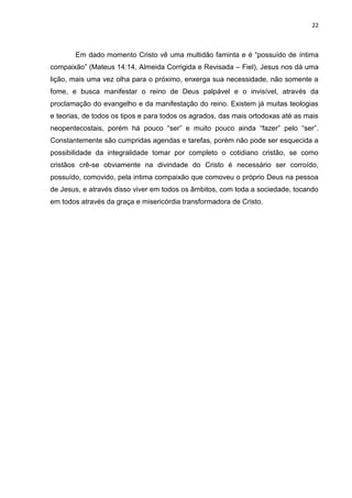 22
Em dado momento Cristo vê uma multidão faminta e é “possuído de íntima
compaixão” (Mateus 14:14, Almeida Corrigida e Revisada – Fiel), Jesus nos dá uma
lição, mais uma vez olha para o próximo, enxerga sua necessidade, não somente a
fome, e busca manifestar o reino de Deus palpável e o invisível, através da
proclamação do evangelho e da manifestação do reino. Existem já muitas teologias
e teorias, de todos os tipos e para todos os agrados, das mais ortodoxas até as mais
neopentecostais, porém há pouco “ser” e muito pouco ainda “fazer” pelo “ser”.
Constantemente são cumpridas agendas e tarefas, porém não pode ser esquecida a
possibilidade da integralidade tomar por completo o cotidiano cristão, se como
cristãos crê-se obviamente na divindade do Cristo é necessário ser corroído,
possuído, comovido, pela intima compaixão que comoveu o próprio Deus na pessoa
de Jesus, e através disso viver em todos os âmbitos, com toda a sociedade, tocando
em todos através da graça e misericórdia transformadora de Cristo.
 