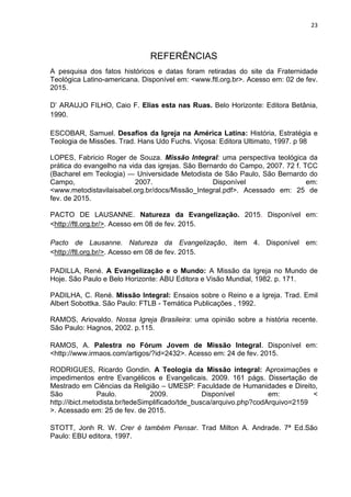 23
REFERÊNCIAS
A pesquisa dos fatos históricos e datas foram retiradas do site da Fraternidade
Teológica Latino-americana. Disponível em: <www.ftl.org.br>. Acesso em: 02 de fev.
2015.
D’ ARAUJO FILHO, Caio F. Elias esta nas Ruas. Belo Horizonte: Editora Betânia,
1990.
ESCOBAR, Samuel. Desafios da Igreja na América Latina: História, Estratégia e
Teologia de Missões. Trad. Hans Udo Fuchs. Viçosa: Editora Ultimato, 1997. p 98
LOPES, Fabricio Roger de Souza. Missão Integral: uma perspectiva teológica da
prática do evangelho na vida das igrejas. São Bernardo do Campo, 2007. 72 f. TCC
(Bacharel em Teologia) — Universidade Metodista de São Paulo, São Bernardo do
Campo, 2007. Disponível em:
<www.metodistavilaisabel.org.br/docs/Missão_Integral.pdf>. Acessado em: 25 de
fev. de 2015.
PACTO DE LAUSANNE. Natureza da Evangelização. 2015. Disponível em:
<http://ftl.org.br/>. Acesso em 08 de fev. 2015.
Pacto de Lausanne. Natureza da Evangelização, item 4. Disponível em:
<http://ftl.org.br/>. Acesso em 08 de fev. 2015.
PADILLA, René. A Evangelização e o Mundo: A Missão da Igreja no Mundo de
Hoje. São Paulo e Belo Horizonte: ABU Editora e Visão Mundial, 1982. p. 171.
PADILHA, C. René. Missão Integral: Ensaios sobre o Reino e a Igreja. Trad. Emil
Albert Sobottka. São Paulo: FTLB - Temática Publicações , 1992.
RAMOS, Ariovaldo. Nossa Igreja Brasileira: uma opinião sobre a história recente.
São Paulo: Hagnos, 2002. p.115.
RAMOS, A. Palestra no Fórum Jovem de Missão Integral. Disponível em:
<http://www.irmaos.com/artigos/?id=2432>. Acesso em: 24 de fev. 2015.
RODRIGUES, Ricardo Gondin. A Teologia da Missão integral: Aproximações e
impedimentos entre Evangélicos e Evangelicais. 2009. 161 págs. Dissertação de
Mestrado em Ciências da Religião – UMESP: Faculdade de Humanidades e Direito,
São Paulo. 2009. Disponível em: <
http://ibict.metodista.br/tedeSimplificado/tde_busca/arquivo.php?codArquivo=2159
>. Acessado em: 25 de fev. de 2015.
STOTT, Jonh R. W. Crer é também Pensar. Trad Milton A. Andrade. 7ª Ed.São
Paulo: EBU editora, 1997.
 