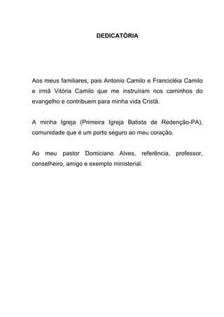 DEDICATÓRIA
Aos meus familiares, pais Antonio Camilo e Francicléia Camilo
e irmã Vitória Camilo que me instruíram nos caminhos do
evangelho e contribuem para minha vida Cristã.
A minha Igreja (Primeira Igreja Batista de Redenção-PA),
comunidade que é um porto seguro ao meu coração.
Ao meu pastor Domiciano Alves, referência, professor,
conselheiro, amigo e exemplo ministerial.
 