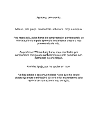 Agradeço de coração:
A Deus, pela graça, misericórdia, sabedoria, força e amparo.
Aos meus pais, pelas horas de compreensão, por tolerância de
minha ausência e pelo apoio tão fundamental desde o meu
primeiro dia de vida.
Ao professor William Lacy Lane, meu orientador, por
compartilhar comigo seu conhecimento e pela paciência nos
momentos de orientação.
À minha Igreja, por me apoiar em tudo.
Ao meu amigo e pastor Domiciano Alves que me trouxe
esperança sobre o ministério pastoral e foi instrumentos para
reavivar a chamada em meu coração.
 
