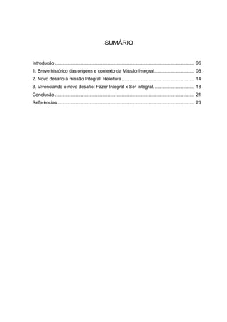 SUMÁRIO
Introdução ............................................................................................................ 06
1. Breve histórico das origens e contexto da Missão Integral............................... 08
2. Novo desafio à missão Integral: Releitura........................................................ 14
3. Vivenciando o novo desafio: Fazer Integral x Ser Integral. .............................. 18
Conclusão ............................................................................................................ 21
Referências .......................................................................................................... 23
 