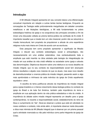 6
Introdução
A MI (Missão Integral) apresenta em seu conceito básico uma diferenciação
conceitual importante em relação a outras tantas teorias teológicas. Enquanto as
concepções da Teologia estão profundamente mergulhadas em debater conceitos
metafísicos e até titulações ideológicas, a MI está fundamentada na práxis
eclesiológica histórica da igreja e na congruência dos principais conceitos a fim de
iniciar uma discussão voltada ao prisma teórico-prático da confissão de fé cristã. É
importante ressaltar que a missão tem um viés missional, porém não se reduzindo a
missão transcultural, tem propósito de propulsionar a atitude de uma experiência
religiosa muito mais inteira em Cristo de acordo com as escrituras.
Esta pesquisa tem como propósito apresentar o significado de Missão
Integral, e discutir seu contexto eclesiológico, social e antropológico, não
necessariamente em uma análise sistemática, mas contextualizando toda a
amplitude que está inserida na ótica adotada pela teologia da integralização da
missão em sua análise da vida cristã refletida na sociedade como igreja e através
das denominações. Objetiva-se discorrer sobre uma releitura e os novos desafios da
missão integral, que no seu contexto de responsabilidade social tem alcançado
ótimos resultados e alçada voos maiores do que os atuais, mas esse novo desafio
de desinstitucionalizar a vivencia prática da missão integral, passando assim a algo
mais aprofundado e intrínseco de cada indivíduo da igreja de Cristo espalhando
equidade e amor.
A escolha do tema justifica-se através da importância da missão integral
para a igreja brasileira e o intenso crescimento dessa teologia prática no contexto da
igreja do Brasil e de toda Sul América, também pela importância do tema e
amplitude em sua aplicação dentro da vida prática eclesiástica e vida do cristão. A
importância do debate sobre missão integral representa um desafio para a igreja
contemporânea, no tocante a responsabilidade social, estabelecimento do reino de
Deus e cumprimento do “ide”. Deve-se observar a práxis que está em atividade no
nosso cotidiano e contexto, indo ainda além, é importante observar nesta discussão
a ótica mais intimista da MI (Missão Integral) que é observar por um prisma pessoal
qual a atividade vivenciada ou não pelo indivíduo como parte integrante da igreja de
Cristo.
 