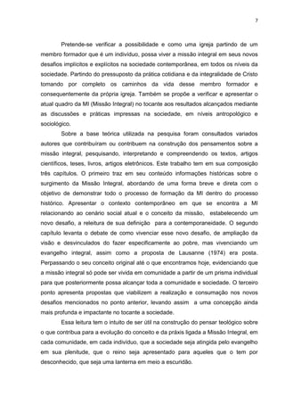 7
Pretende-se verificar a possibilidade e como uma igreja partindo de um
membro formador que é um indivíduo, possa viver a missão integral em seus novos
desafios implícitos e explícitos na sociedade contemporânea, em todos os níveis da
sociedade. Partindo do pressuposto da prática cotidiana e da integralidade de Cristo
tomando por completo os caminhos da vida desse membro formador e
consequentemente da própria igreja. Também se propõe a verificar e apresentar o
atual quadro da MI (Missão Integral) no tocante aos resultados alcançados mediante
as discussões e práticas impressas na sociedade, em níveis antropológico e
sociológico.
Sobre a base teórica utilizada na pesquisa foram consultados variados
autores que contribuíram ou contribuem na construção dos pensamentos sobre a
missão integral, pesquisando, interpretando e compreendendo os textos, artigos
científicos, teses, livros, artigos eletrônicos. Este trabalho tem em sua composição
três capítulos. O primeiro traz em seu conteúdo informações históricas sobre o
surgimento da Missão Integral, abordando de uma forma breve e direta com o
objetivo de demonstrar todo o processo de formação da MI dentro do processo
histórico. Apresentar o contexto contemporâneo em que se encontra a MI
relacionando ao cenário social atual e o conceito da missão, estabelecendo um
novo desafio, a releitura de sua definição para a contemporaneidade. O segundo
capítulo levanta o debate de como vivenciar esse novo desafio, de ampliação da
visão e desvinculados do fazer especificamente ao pobre, mas vivenciando um
evangelho integral, assim como a proposta de Lausanne (1974) era posta.
Perpassando o seu conceito original até o que encontramos hoje, evidenciando que
a missão integral só pode ser vivida em comunidade a partir de um prisma individual
para que posteriormente possa alcançar toda a comunidade e sociedade. O terceiro
ponto apresenta propostas que viabilizem a realização e consumação nos novos
desafios mencionados no ponto anterior, levando assim a uma concepção ainda
mais profunda e impactante no tocante a sociedade.
Essa leitura tem o intuito de ser útil na construção do pensar teológico sobre
o que contribua para a evolução do conceito e da práxis ligada a Missão Integral, em
cada comunidade, em cada indivíduo, que a sociedade seja atingida pelo evangelho
em sua plenitude, que o reino seja apresentado para aqueles que o tem por
desconhecido, que seja uma lanterna em meio a escuridão.
 
