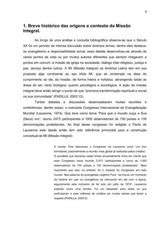 8
1. Breve histórico das origens e contexto da Missão
Integral.
Ao longo de uma análise e consulta bibliográfica observa-se que o Século
XX foi um período de intensa discussão sobre diversos temas, dentre eles destaca-
se evangelismo e responsabilidade social, esse debate desenvolveu-se através de
vários pontos de vista ou por muitos autores diferentes que sempre chegavam a
pontos em comum: a missão da igreja na sociedade, diálogo inter-religioso, justiça e
paz, serviço dentre outros. A MI (Missão Integral) na América Latina tem em sua
proposta algo condizente ao seu título MI, que se contempla na ideia do
cumprimento do ide, da missão, de forma inteira e holística, abrangendo todas as
áreas do ser, tanto biológica, quanto psicológica e sociológica. A ação da missão
integral deve então atingir o ponto de que “promova transformação espiritual e social
na sua comunidade” (PADILLA, 2003:13).
Tantos debates e discussões desencadearam muitas reuniões e
conferências, dentre esses, o marcante Congresso Internacional de Evangelização
Mundial (Lausanne, 1974). Que teve como tema “Para que o mundo ouça a Sua
(Deus) voz”, reuniu 2473 participantes e 1000 observadores de 150 países e 135
denominações protestantes. Ao final desse congresso foi redigido o Pacto de
Lausanne este desde então tem sido referência primordial para a construção
conceitual da MI (Missão Integral).
A revista Time descreveu o Congresso de Lausanne como “um foro
formidável, possivelmente a reunião mais global já realizada pelos cristãos”.
O jornalista que escreveu estas linhas provavelmente tinha em mente que
esse Congresso havia reunido 2.473 “participantes e cerca de 1.000
observadores de 150 países e 135 denominações protestantes”. Mais
importante que isso, no entanto, foi o impacto do Congresso em todo
mundo. Nas palavras do evangelista Leighton Ford, “se houve um momento
da história em que os evangélicos se colocaram em dia com a época,
seguramente este momento de ter sido em julho de 1974”. Lausanne
explodiu como uma bomba. Foi um despertar para todos os que
participaram e para milhares de cristãos em muitos países que leram a
respeito (PADILLA, 2005:9)
 