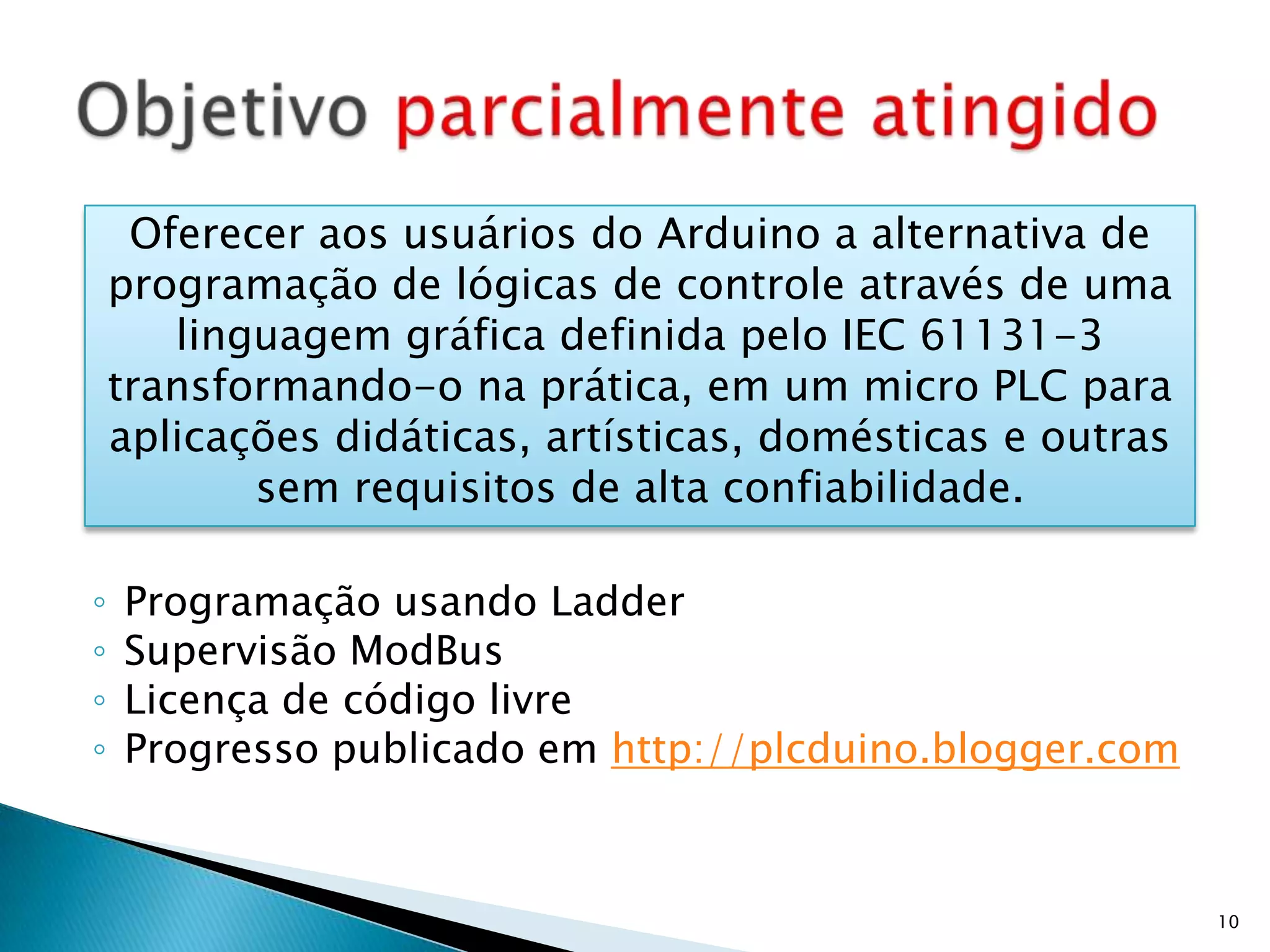 Programação usando LadderSupervisão ModBusLicença de código livreProgresso publicado em http://plcduino.blogger.comObjetivo parcialmente atingido10Oferecer aos usuários do Arduino a alternativa de programação de lógicas de controle através de uma linguagem gráfica definida pelo IEC 61131-3 transformando-o na prática, em um micro PLC para aplicações didáticas, artísticas, domésticas e outras sem requisitos de alta confiabilidade.