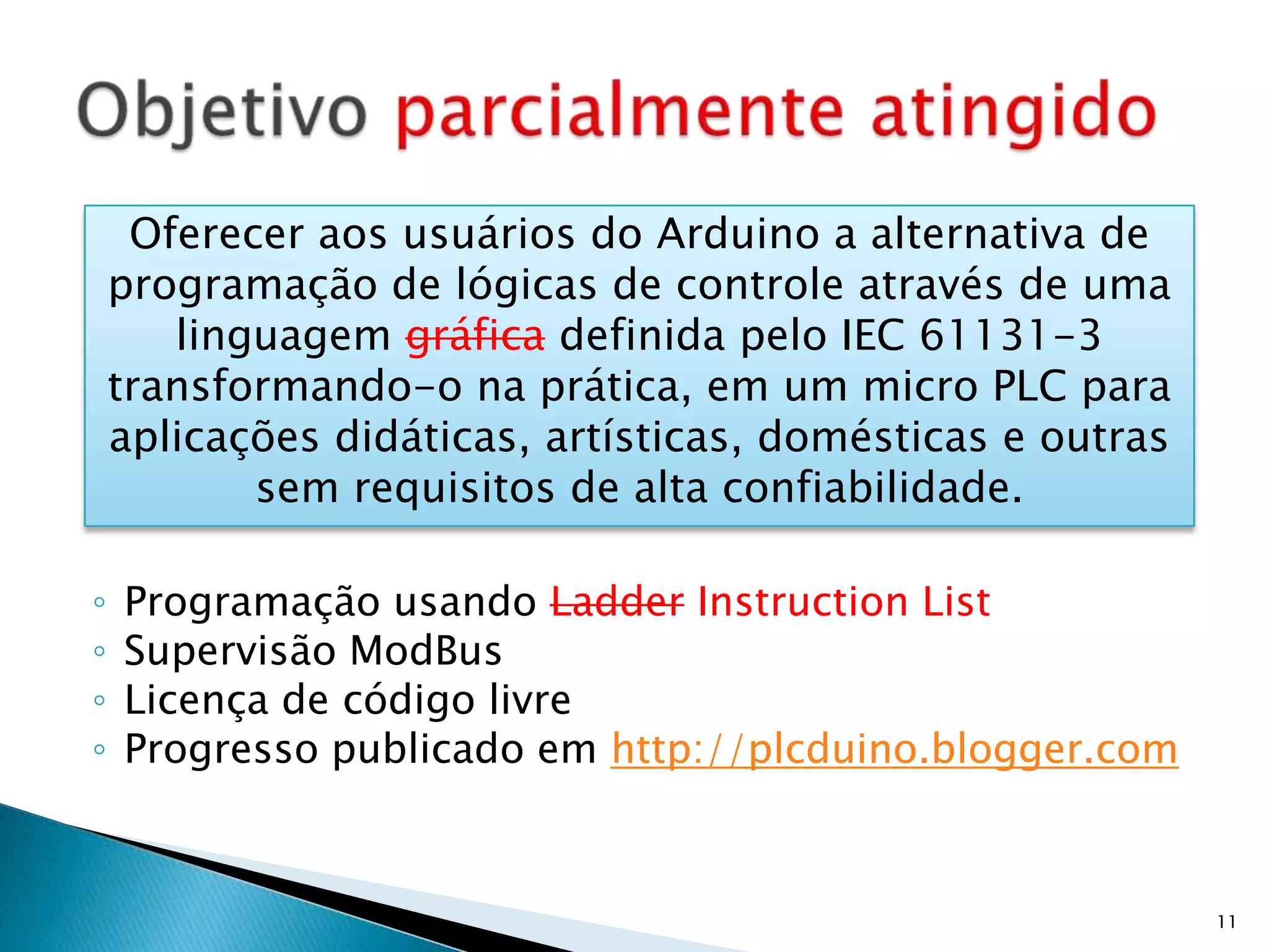 Programação usando LadderInstructionListSupervisão ModBusLicença de código livreProgresso publicado em http://plcduino.blogger.comObjetivo parcialmente atingido11Oferecer aos usuários do Arduino a alternativa de programação de lógicas de controle através de uma linguagem gráfica definida pelo IEC 61131-3 transformando-o na prática, em um micro PLC para aplicações didáticas, artísticas, domésticas e outras sem requisitos de alta confiabilidade.