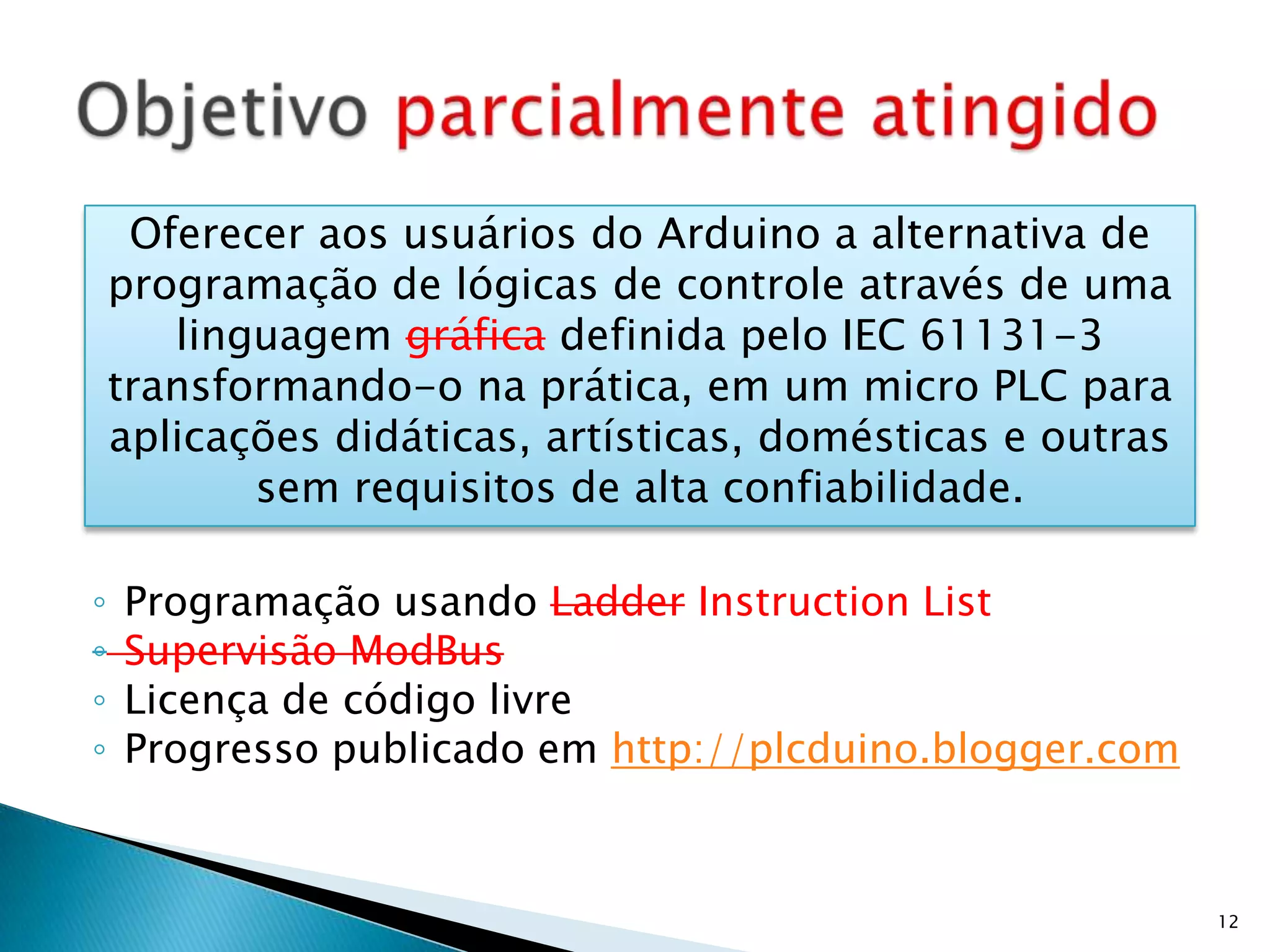 Programação usando LadderInstructionListSupervisão ModBusLicença de código livreProgresso publicado em http://plcduino.blogger.comObjetivo parcialmente atingido12Oferecer aos usuários do Arduino a alternativa de programação de lógicas de controle através de uma linguagem gráfica definida pelo IEC 61131-3 transformando-o na prática, em um micro PLC para aplicações didáticas, artísticas, domésticas e outras sem requisitos de alta confiabilidade.