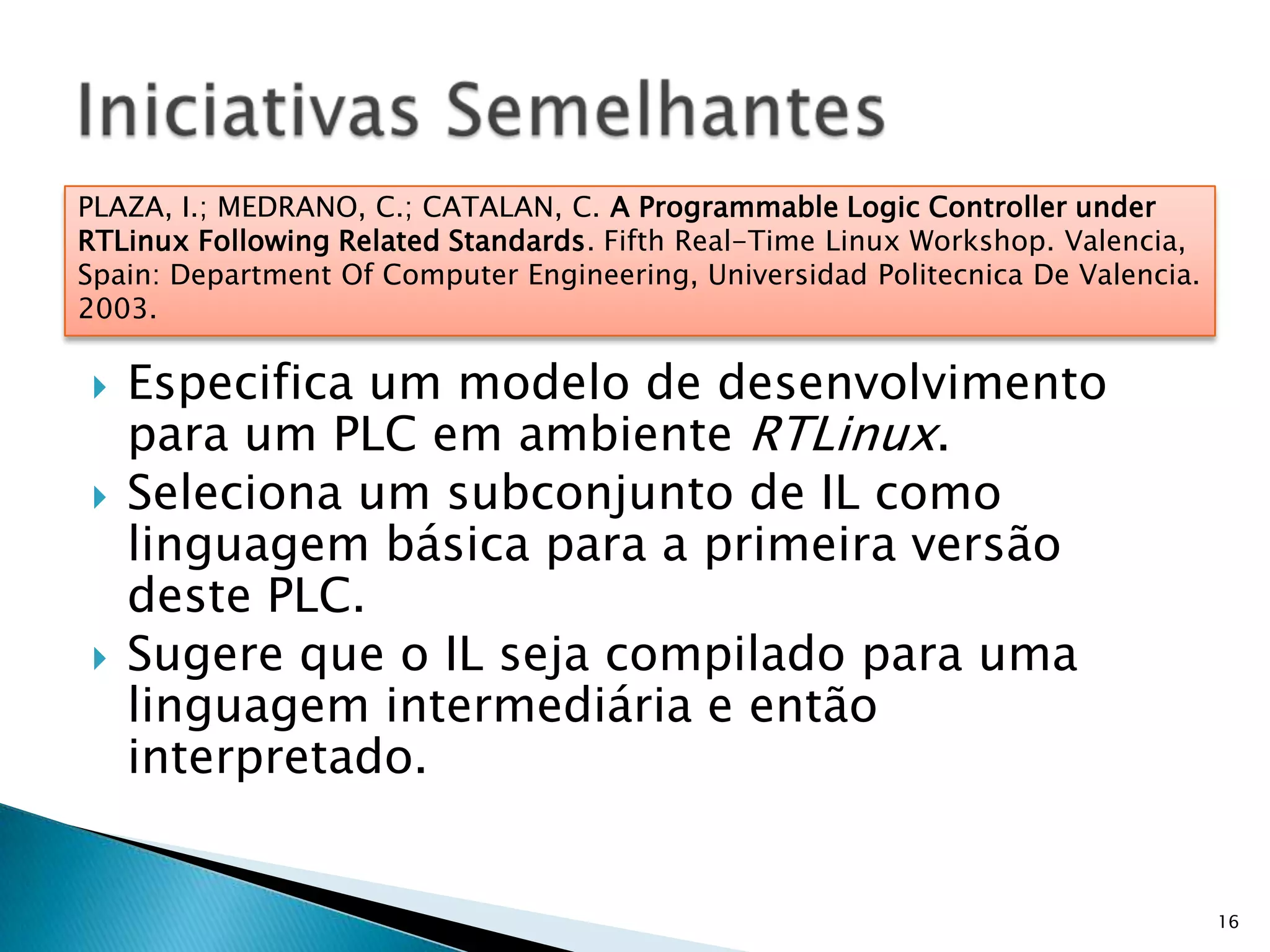 Especifica um modelo de desenvolvimento para um PLC em ambiente RTLinux.Seleciona um subconjunto de IL como linguagem básica para a primeira versão deste PLC.Sugere que o IL seja compilado para uma linguagem intermediária e então interpretado.16Iniciativas SemelhantesPLAZA, I.; MEDRANO, C.; CATALAN, C. A Programmable Logic Controller under RTLinux Following Related Standards. Fifth Real-Time Linux Workshop. Valencia, Spain: Department Of Computer Engineering, Universidad Politecnica De Valencia. 2003.