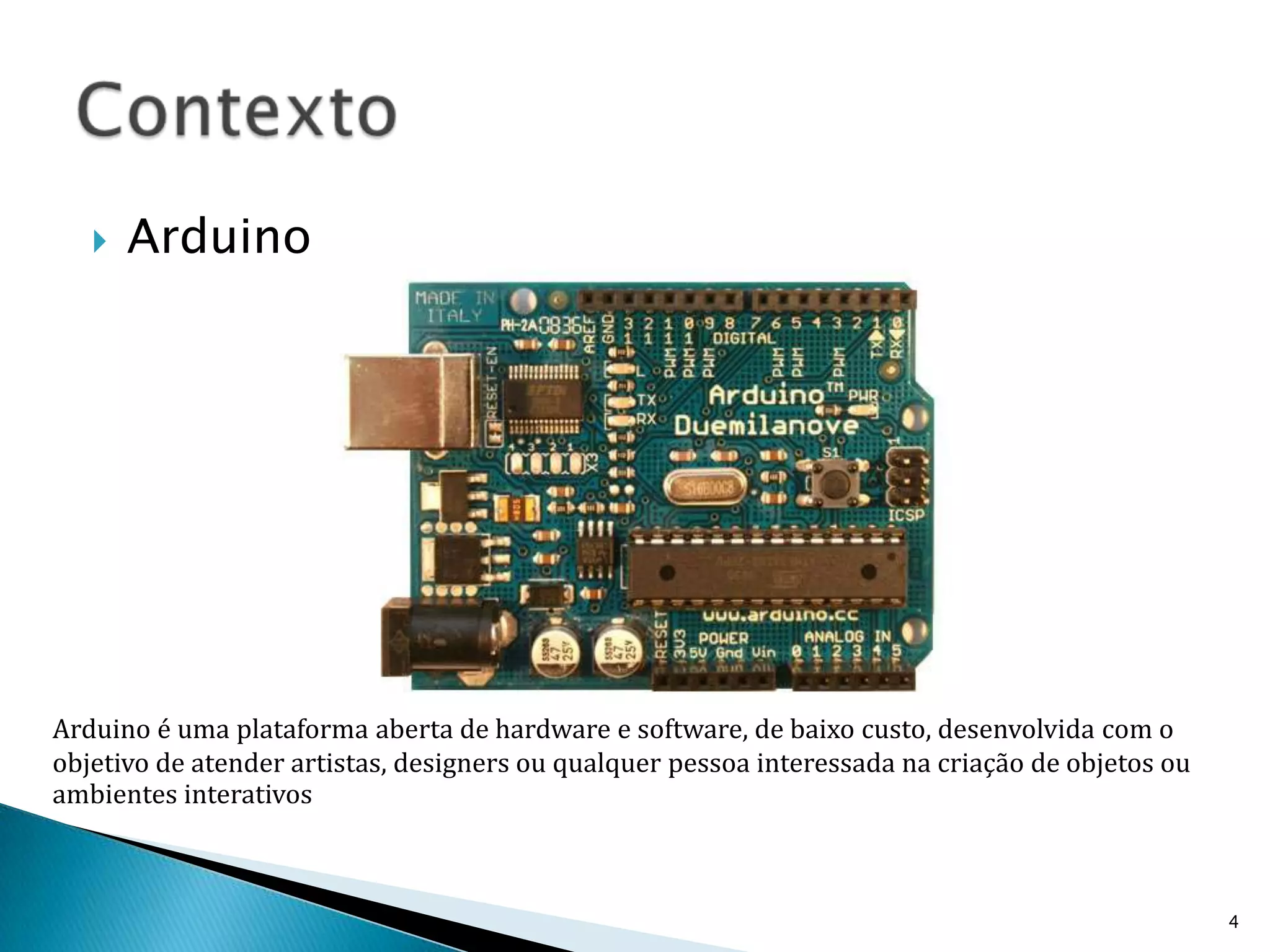 ArduinoContexto4Arduino é uma plataforma aberta de hardware e software, de baixo custo, desenvolvida com o objetivo de atender artistas, designers ou qualquer pessoa interessada na criação de objetos ou ambientes interativos
