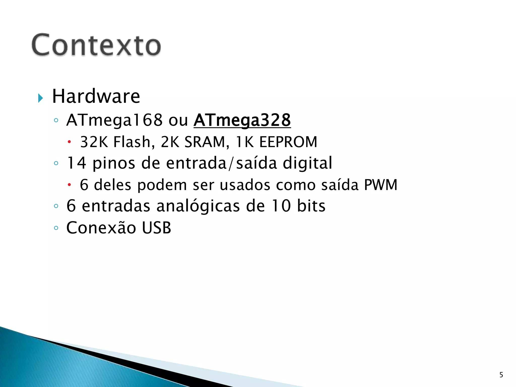 HardwareATmega168 ou ATmega32832K Flash, 2K SRAM, 1K EEPROM14 pinos de entrada/saída digital6 deles podem ser usados como saída PWM6 entradas analógicas de 10 bitsConexão USB5Contexto