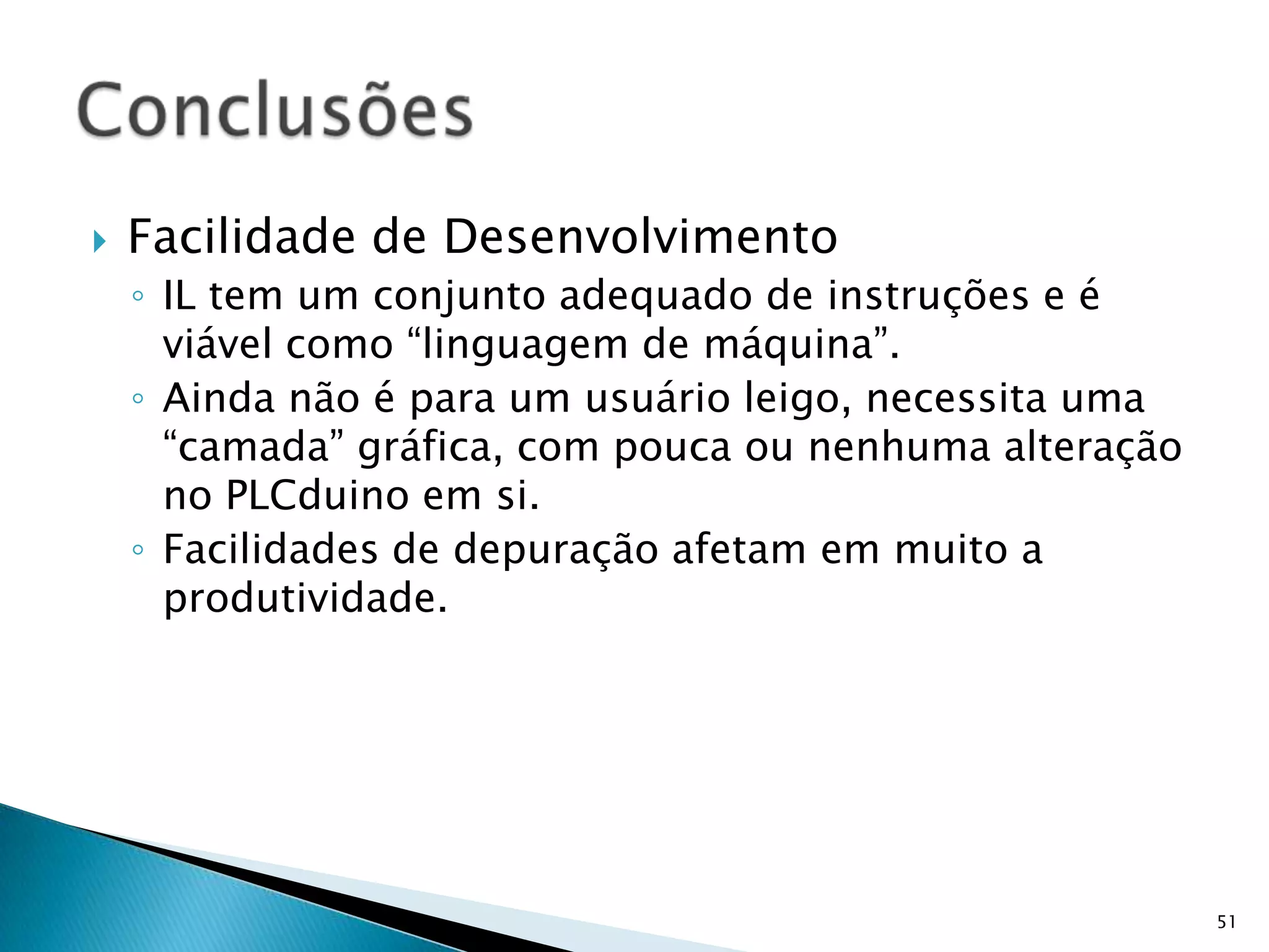 Fatos do DesempenhoPLCduino ocupa 58% de RAM e Flash do ArduinoExemplo do ElevadorOcupa 96% da memória de programa do PLCduinoOcupa 11 das 13 portas digitais do ArduinoTem ciclo de execução de 3mSAnálisePLCduino pode ser mais sofisticadoILcode pode ser otimizadoNúmero de portas é gargaloCiclo de execução é razoável para o tipo de aplicação50Conclusões