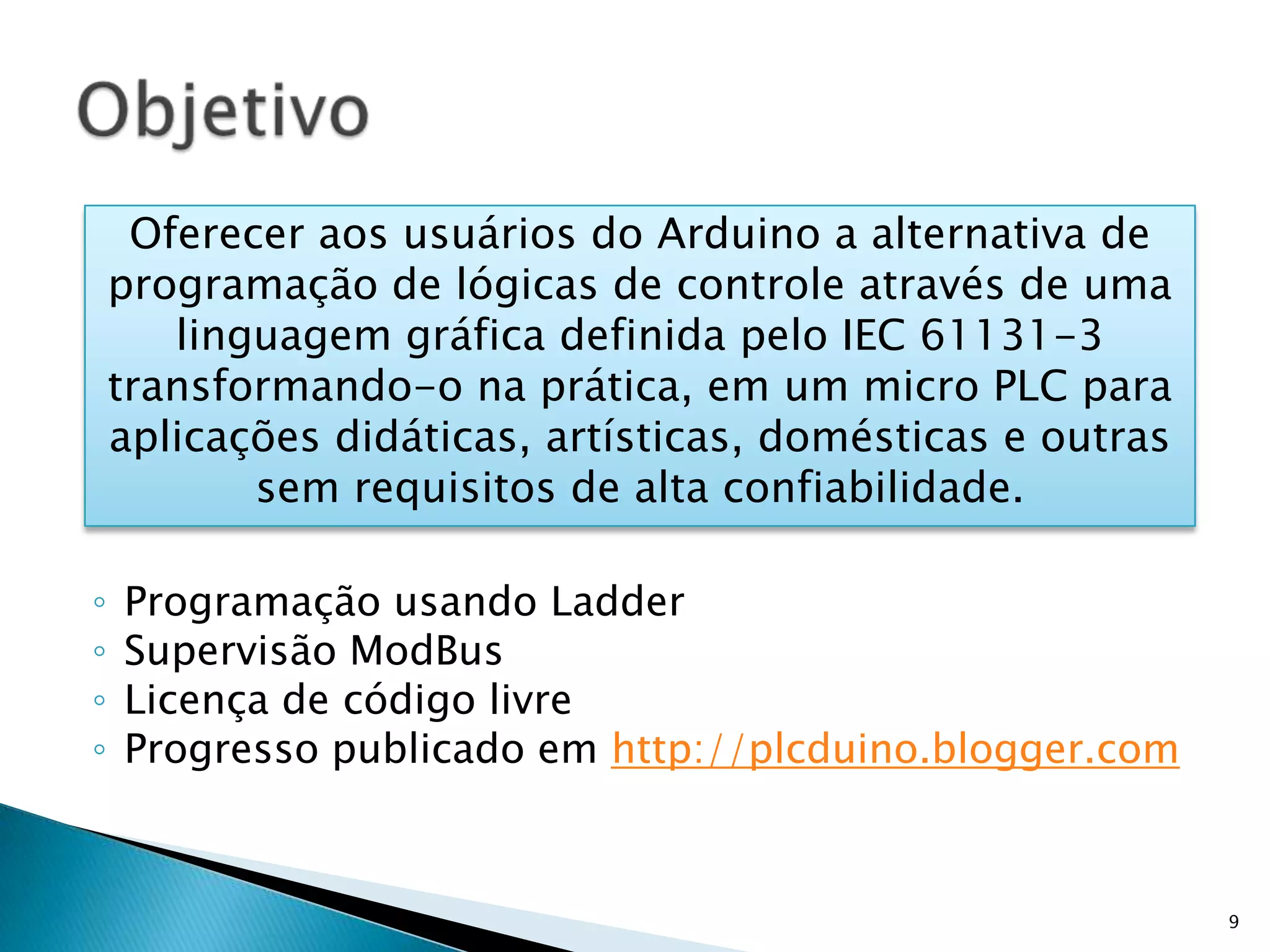 Programação usando LadderSupervisão ModBusLicença de código livreProgresso publicado em http://plcduino.blogger.comObjetivo9Oferecer aos usuários do Arduino a alternativa de programação de lógicas de controle através de uma linguagem gráfica definida pelo IEC 61131-3 transformando-o na prática, em um micro PLC para aplicações didáticas, artísticas, domésticas e outras sem requisitos de alta confiabilidade.