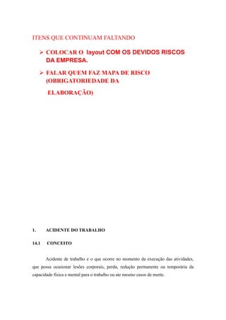 ITENS QUE CONTINUAM FALTANDO 
 COLOCAR O layout COM OS DEVIDOS RISCOS 
DA EMPRESA. 
 FALAR QUEM FAZ MAPA DE RISCO 
(OBRIGATORIEDADE DA 
ELABORAÇÃO) 
1. ACIDENTE DO TRABALHO 
14.1 CONCEITO 
Acidente de trabalho e o que ocorre no momento da execução das atividades, 
que possa ocasionar lesões corporais, perda, redução permanente ou temporária da 
capacidade física e mental para o trabalho ou ate mesmo casos de morte. 
 