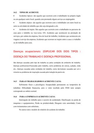 14.2 TIPOS DE ACIDENTE 
· Acidentes típicos: são aqueles que ocorrem com o trabalhador no próprio órgão 
ou em qualquer outro local, quando esta prestando algum serviço ao empregador. 
· Acidente atípico: são aqueles que ocorrem com o trabalhador em outro local ou 
setor ou atividade de trabalho que não seja designado a ele. 
· Acidentes de trajeto: São aqueles que ocorrem com o trabalhador no percurso de 
casa para o trabalho ou vice-versa. EX: Acidentes que acontecem na prestação de 
serviços, por ordem da empresa, fora do local de trabalho; Acidentes que acontecem em 
viagens à serviço da empresa; Acidentes que ocorram no trajeto entre a casa e o trabalho 
ou do trabalho para casa. 
Doenças ocupacionais: (EXPLICAR DOS DOIS TIPOS : 
DOENÇA DO TRABALHO E DOENÇA PROFISSIONAL 
São doenças causadas pelo tipo de trabalho ou pelas condições do ambiente de trabalho. 
Doenças profissionais:Provocadas pelo trabalho, como problemas de coluna, audição, visão 
etc.; Doenças causadas pelas condições de trabalho, como dermatoses causadas por cal e 
cimento ou problemas de respiração causada pela inalação de poeira etc. 
14.3 PARA O TRABALHADOR O ACIDENTE CAUSA 
Sofrimento físico e psicológico; Incapacidade permanente ou temporária de 
trabalhar; Dificuldade financeira, pois o valor recebido pelo INSS nem sempre 
corresponde ao salário normal. 
14.4 PARA A EMPRESA O ACIDENTE CAUSA 
Interrupção do trabalho para o socorro do acidentado; Danificação ou perda de 
maquinas e equipamentos; Perda na produtividade; Desgaste com autoridade; Custo 
com treinamentos com substituto. 
No anexo está o modelo de relatório de acidente do trabalho. 
 