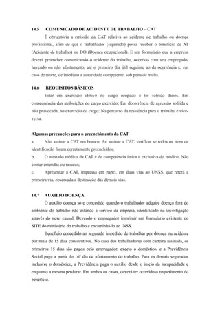 14.5 COMUNICADO DE ACIDENTE DE TRABALHO – CAT 
É obrigatória a emissão da CAT relativa ao acidente de trabalho ou doença 
profissional, afim de que o trabalhador (segurado) possa receber o beneficio de AT 
(Acidente de trabalho) ou DO (Doença ocupacional). É um formulário que a empresa 
deverá preencher comunicando o acidente do trabalho, ocorrido com seu empregado, 
havendo ou não afastamento, até o primeiro dia útil seguinte ao da ocorrência e, em 
caso de morte, de imediato a autoridade competente, sob pena de multa. 
14.6 REQUISITOS BÁSICOS 
Estar em exercício efetivo no cargo ocupado e ter sofrido danos. Em 
consequência das atribuições do cargo exercido; Em decorrência de agressão sofrida e 
não provocada, no exercício do cargo: No percurso da residência para o trabalho e vice-versa. 
Algumas precauções para o preenchimento da CAT 
a. Não assinar a CAT em branco; Ao assinar a CAT, verificar se todos os itens de 
identificação foram corretamente preenchidos; 
b. O atestado médico da CAT é de competência única e exclusiva do médico; Não 
conter emendas ou rasuras; 
c. Apresentar a CAT, impressa em papel, em duas vias ao UNSS, que reterá a 
primeira via, observada a destinação das demais vias. 
14.7 AUXILIO DOENÇA 
O auxílio doença só e concedido quando o trabalhador adquire doença fora do 
ambiente do trabalho não estando a serviço da empresa, identificado na investigação 
através do nexo causal. Devendo o empregador imprimir um formulário existente no 
SITE do ministério do trabalho e encaminhá-lo ao INSS. 
Benefício concedido ao segurado impedido de trabalhar por doença ou acidente 
por mais de 15 dias consecutivos. No caso dos trabalhadores com carteira assinada, os 
primeiros 15 dias são pagos pelo empregador, exceto o doméstico, e a Previdência 
Social paga a partir do 16º dia de afastamento do trabalho. Para os demais segurados 
inclusive o doméstico, a Previdência paga o auxílio desde o início da incapacidade e 
enquanto a mesma perdurar. Em ambos os casos, deverá ter ocorrido o requerimento do 
benefício. 
 