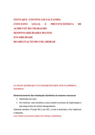 ITENS QUE CONTINUAM FALTANDO: 
CONCEITO LEGAL E PREVENCIONISTA DE 
ACIDENTE DO TRABALHO 
RESPONSABILIDADES DO INSS 
ESTABILIDADE 
REABILITAÇÃO DO COLABORAR 
LUANE,EU QUERO QUE VCS COLOQUEM O QUE TEM NA EMPRESA. 
EXEMPLO: 
Dimensionamento das Instalações Sanitárias da empresa xxxxxxxxx 
· Separadas por sexo 
· Os mictórios, vaso sanitários e pios recebem processo de higienização e 
são desprovidos de odores desagradáveis. 
Gabinete sanitário: Privada WC e pia WC, o local é destinado a fins higiênicos 
e dejeções. 
VCS TEEM COLOCAR COMO SE FOSSE A EMPRESA. 
 