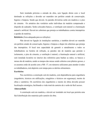 Será instalada próxima a entrada da obra, sem ligação direta com o local 
destinado as refeições e deverão ser mantidos em perfeito estado de conservação, 
higiene e limpeza. Sendo que deverá. As paredes divisórias serão em madeira e o piso 
de cimento. Os armários dos vestiários serão individuas de madeira compensada e 
disporão de cadeados. Serão colocados bancos, a ventilação será natural e a iluminação 
natural e artificial. Deverá ter cobertura que proteja os trabalhadores contra intempéries 
e quedas de matérias. 
Refeitório (Área adequada para as refeições) 
Não deverá ter ligação às instalações sanitárias, e também deverá ser mantido 
em perfeito estado de conservação, higiene e limpeza e dispor de cobertura que proteja 
das intempéries. O local tem capacidade de garantir o atendimento a todos os 
trabalhadores no horário de refeição, as paredes são de madeira que permite o 
isolamento, o piso de cimento, a ventilação é natural, a iluminação natural e artificial, 
será instalada lavatório no interior dos refeitórios para banhar as mãos, os bancos e 
mesas são de madeira, sendo os tampos das mesas sendo cobertos com plástico grosso, e 
os assentos estão de acordo com a NR- 17, em números suficientes para atender á todos 
os trabalhadores, terá depósito com tampa para os detritos alimentares. 
Escritórios 
Nos escritórios a construção será de madeira, com dependências para engenharia 
(engenheiro, técnicos em edificações, estagiários e técnicos em segurança), mestre de 
obras e sanitários. Os escritórios dos engenheiros e mestre de obras deverão possuir 
localização estratégica, facilitando a visão total do canteiro de e serão de fácil acesso. 
Almoxarifado 
A construção será em madeira, e deverá ser instalado em local que permita uma 
fácil distribuição dos materiais pelo canteiro de obra. 
 