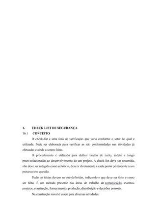 1. CHECK LIST DE SEGURANÇA 
16.1 CONCEITO 
O check-list é uma lista de verificação que varia conforme o setor no qual e 
utilizada. Pode ser elaborada para verificar as não conformidades nas atividades já 
efetuadas e ainda a serem feitas. 
O procedimento é utilizado para definir tarefas de curto, médio e longo 
prazo relacionadas ao desenvolvimento de um projeto. A check-list deve ser resumida, 
não deve ser redigida como relatório, deve ir diretamente a cada ponto pertencente a um 
processo em questão. 
Todas as ideias devem ser pré-definidas, indicando o que deve ser feito e como 
ser feito. É um método presente nas áreas de trabalho de comunicação, eventos, 
projetos, construção, fornecimento, produção, distribuição e decisões pessoais. 
Na construção naval é usado para diversas utilidades: 
 