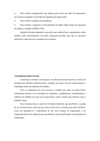 · Para verificar equipamentos que podem gerar riscos por falta de manutenção, 
por estarem estragados ou por falta de segurança de algum modo. 
· Para verificar condições de instalações. 
· Para verificar e organizar o funcionamento de algum órgão interno de segurança 
da empresa, exemplo: SESMT, CIPA. 
Quando feito para máquinas é necessário que conheça bem o equipamento, saber 
detalhes sobre funcionamento. Só assim conseguirá perceber itens que se estiverem 
defeituosos serão possíveis causadores de acidentes. 
CONSIDERAÇÕES FINAIS 
A tarefa que o homem executa para o seu desenvolvimento pessoal e social vem 
passando por inúmeras transformações, exigindo um pouco mais de conhecimentos e 
habilidades dentro do ambiente de trabalho. 
Com os surgimentos de novas técnicas o trabalho que antes era desenvolvido 
manualmente passou a ser executado por máquinas e equipamentos, transformando o 
ambiente de trabalho em uma nova característica, onde o homem não utilizaria mais o 
trabalho braçal. 
Essa inovação deu-se a partir da revolução industrial, que possibilitou a quebra 
de um sistema arcaico, para um novo jeito desenvolver as tarefas com mais eficiência. 
Com isso percebeu-se a importância de um novo sistema de organização a ser 
implantado dentro das empresas que possibilitasse uma transformação na integridade do 
colaborador. 
 