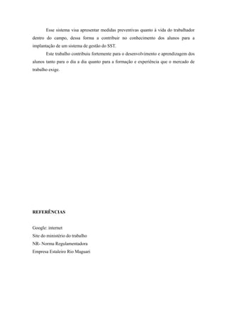 Esse sistema visa apresentar medidas preventivas quanto à vida do trabalhador 
dentro do campo, dessa forma a contribuir no conhecimento dos alunos para a 
implantação de um sistema de gestão do SST. 
Este trabalho contribuiu fortemente para o desenvolvimento e aprendizagem dos 
alunos tanto para o dia a dia quanto para a formação e experiência que o mercado de 
trabalho exige. 
REFERÊNCIAS 
Google: internet 
Site do ministério do trabalho 
NR- Norma Regulamentadora 
Empresa Estaleiro Rio Maguari 
 