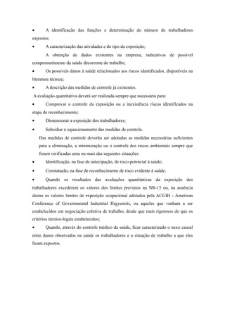 · A identificação das funções e determinação do número de trabalhadores 
expostos; 
· A caracterização das atividades e do tipo da exposição; 
A obtenção de dados existentes na empresa, indicativos de possível 
comprometimento da saúde decorrente do trabalho; 
· Os possíveis danos à saúde relacionados aos riscos identificados, disponíveis na 
literatura técnica; 
· A descrição das medidas de controle já existentes. 
A avaliação quantitativa deverá ser realizada sempre que necessária para: 
· Comprovar o controle da exposição ou a inexistência riscos identificados na 
etapa de reconhecimento; 
· Dimensionar a exposição dos trabalhadores; 
· Subsidiar o equacionamento das medidas de controle. 
Das medidas de controle deverão ser adotadas as medidas necessárias suficientes 
para a eliminação, a minimização ou o controle dos riscos ambientais sempre que 
forem verificadas uma ou mais das seguintes situações: 
· Identificação, na fase de antecipação, de risco potencial à saúde; 
· Constatação, na fase de reconhecimento de risco evidente à saúde; 
· Quando os resultados das avaliações quantitativas da exposição dos 
trabalhadores excederem os valores dos limites previstos na NR-15 ou, na ausência 
destes os valores limites de exposição ocupacional adotados pela ACGIH - American 
Conference of Governmental Industrial Higyenists, ou aqueles que venham a ser 
estabelecidos em negociação coletiva de trabalho, desde que mais rigorosos do que os 
critérios técnico-legais estabelecidos; 
· Quando, através do controle médico da saúde, ficar caracterizado o nexo causal 
entre danos observados na saúde os trabalhadores e a situação de trabalho a que eles 
ficam expostos. 
 