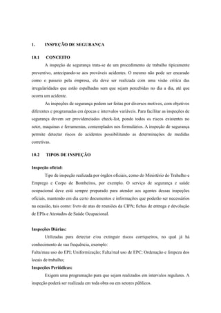 1. INSPEÇÃO DE SEGURANÇA 
10.1 CONCEITO 
A inspeção de segurança trata-se de um procedimento de trabalho tipicamente 
preventivo, antecipando-se aos prováveis acidentes. O mesmo não pode ser encarado 
como o passeio pela empresa, ela deve ser realizada com uma visão critica das 
irregularidades que estão espalhadas sem que sejam percebidas no dia a dia, até que 
ocorra um acidente. 
As inspeções de segurança podem ser feitas por diversos motivos, com objetivos 
diferentes e programadas em épocas e intervalos variáveis. Para facilitar as inspeções de 
segurança devem ser providenciados check-list, pondo todos os riscos existentes no 
setor, maquinas e ferramentas, contemplados nos formulários. A inspeção de segurança 
permite detectar riscos de acidentes possibilitando as determinações de medidas 
corretivas. 
10.2 TIPOS DE INSPEÇÃO 
Inspeção oficial: 
Tipo de inspeção realizada por órgãos oficiais, como do Ministério do Trabalho e 
Emprego e Corpo de Bombeiros, por exemplo. O serviço de segurança e saúde 
ocupacional deve está sempre preparado para atender aos agentes dessas inspeções 
oficiais, mantendo em dia certo documentos e informações que poderão ser necessários 
na ocasião, tais como: livro de atas de reuniões da CIPA; fichas de entrega e devolução 
de EPIs e Atestados de Saúde Ocupacional. 
Inspeções Diárias: 
Utilizadas para detectar e/ou extinguir riscos corriqueiros, no qual já há 
conhecimento de sua frequência, exemplo: 
Falta/mau uso do EPI; Uniformização; Falta/mal uso de EPC; Ordenação e limpeza dos 
locais de trabalho; 
Inspeções Periódicas: 
Exigem uma programação para que sejam realizados em intervalos regulares. A 
inspeção poderá ser realizada em toda obra ou em setores públicos. 
 