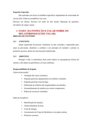 Inspeções Especiais: 
São realizados em locais ou trabalhos específicos, dependendo da criatividade do 
serviço feito. Pode-se exemplificar isso com: 
Serviços em alturas; Serviços em redes de alta tensão; Operação de guinchos, 
elevadores de cargas e gruas. 
 FASES DA INSPEÇÃO E FALAR SOBRE OS 
RELATÓRIOS(FALTOU FALAR) 
BRIGADA DE INCÊNDIO 
11.1 CONCEITO 
Grupo organizado de pessoas voluntárias ou não, treinadas e capacitadas para 
atuar na prevenção, abandono e combate a um princípio de incêndio e prestar os 
primeiros socorros, dentro de uma área pré-estabelecidas. 
11.2 OBJETIVO 
Proteger a vida e o patrimônio, bem como reduzir as consequências iniciais do 
sinistro, e dos danos ao patrimônio e ao meio ambiente. 
Responsabilidade da brigada 
Ações de prevenção: 
• Avaliação dos riscos existentes; 
• Inspeção geral dos equipamentos de combate a incêndio; 
• Inspeção geral das rotas de fuga; 
• Elaboração de relatório das irregularidades encontradas; 
• Encaminhamento de relatório aos setores competentes; 
• Prática de exercícios simulados. 
Ações de emergência: 
• Identificação da situação; 
• Alarme/abandono de área; 
• Corte de energia; 
• Acionamento do Corpo de Bombeiros e/ou ajuda externa; 
• Primeiros socorros; 
 