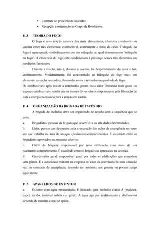 • Combate ao princípio de incêndio; 
• Recepção e orientação ao Corpo de Bombeiros. 
11.3 TEORIA DO FOGO 
O fogo é uma reação química das mais elementares, chamada combustão ou 
queima entre três elementos: combustível, comburente e fonte de calor. Triângulo do 
fogo é representado simbolicamente por um triângulo, ao qual denominamos “triângulo 
do fogo”. A existência do fogo está condicionada à presença desses três elementos em 
condições favoráveis. 
Durante a reação, isto é, durante a queima, há desprendimento do calor e luz, 
continuamente. Modernamente, foi acrescentado ao triângulo do fogo mais um 
elemento: a reação em cadeia, formando assim o tetraedro ou quadrado de fogo. 
Os combustíveis após iniciar a combustão geram mais calor liberando mais gases ou 
vapores combustíveis, sendo que os átomos livres são os responsáveis pela liberação de 
toda a energia necessária para a reação em cadeia. 
11.4 ORGANIZAÇÃO DA BRIGADA DE INCÊNDIO. 
A brigada de incêndio deve ser organizada de acordo com a sequência que se 
pede. 
a. Brigadistas: pessoas da brigada que desenvolve as atividades determinadas; 
b. Líder: pessoa que determina pela a execução das ações de emergência no setor 
em que trabalha ou área de atuação (pavimento/compartimento). É escolhido entre os 
brigadistas aprovados no processo seletivo; 
c. Chefe da brigada: responsável por uma edificação com mais de um 
pavimento/compartimento. É escolhido entre os brigadistas aprovados na seletiva. 
d. Coordenador geral: responsável geral por todas as edificações que compõem 
uma planta. É a autoridade máxima na empresa no caso da ocorrência de uma situação 
real ou simulado de emergência, devendo ser, portanto, um gerente ou possuir cargo 
equivalente. 
11.5 APARELHOS DE EXTINTOR 
a. Extintor com água pressurizada: E indicado para incêndio classe A (madeira, 
papel, tecido, material solido em geral). A água age por resfriamento e abafamento 
depende da maneira como se aplica. 
 