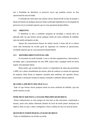 tem a finalidade de identificar os possíveis riscos que poderão ocorrer na fase 
operacional de uma atividade. 
E utilizado por tanto para uma analise inicial, desenvolvida na fase de projeto e 
desenvolvimento de qualquer processo tendo a principal importância na investigação de 
processos novos revelando aspectos que às vezes passariam despercebidos. 
12.2 OBJETIVO 
É identificar os atos e condições inseguras da atividade, a mesma deve ser 
aplicada toda vez que formos iniciar qualquer tarefa em nosso ambiente de trabalho, 
seja esta tarefa corriqueira ou não. 
Apesar das características básicas de análise inicial, é muito útil de se utilizar 
como uma ferramenta de revisão geral de segurança em sistemas já operacionais, 
revelando aspectos que às vezes passariam despercebidos. 
12.3 ROTEIRO ORIENTATIVO DA APR 
O executante da tarefa treinado e com os devidos equipamentos, relacionados à 
atividade, após o preenchimento de uma APR, realiza toda e qualquer tarefa de forma 
segura, sem quaisquer danos. 
Outro ponto, que se pode dizer crucial, é a importância de todos que preenchem 
a APR e ter o pleno entendimento da mesma, além de conhecer as normas de segurança 
da empresa, desta forma os impactos causados pelo ambiente, por questões físicas, 
emocionais e estruturais tornam-se amenos, tornando o ambiente laboral saudável. 
QUANDO A APR DEVE SER APLICÁ-LA: 
Toda vez que formos iniciar qualquer tarefa em nosso ambiente de trabalho, seja esta 
tarefa rotineira ou não; 
ONDE DEVE SER FEITA A ANÁLISE PRELIMINAR DO RISCO 
Nunca conheceremos os reais perigos de uma área se não estivermos visualizando a 
mesma, assim uma análise elaborada distante do local da tarefa jamais alcançará seu 
objetivo final, ou seja, o ideal e obrigatório é fazer a análise de risco no local da tarefa; 
QUEM DEVE PARTICIPAR DA ANÁLISE DE RISCO 
Todos os trabalhadores envolvidos na tarefa. 
 