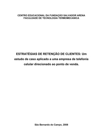 CENTRO EDUCACIONAL DA FUNDAÇÃO SALVADOR ARENA
      FACULDADE DE TECNOLOGIA TERMOMECANICA




 ESTRATÉGIAS DE RETENÇÃO DE CLIENTES: Um
estudo de caso aplicado a uma empresa de telefonia
      celular direcionado ao ponto de venda.




             São Bernardo do Campo, 2008
 