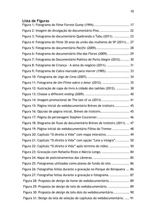10!
Lista de Figuras
Figura 1: Fotograma do filme Forrest Gump (1994)............................... 17
Figura 2: Imagem de divulgação do documentário Pixo. ......................... 22
Figura 3: Fotograma do documentário Quebrando o Tabu (2011). ............. 23
Figura 4: Fotograma do filme 30 anos da união das mulheres de SP (2011)... 27
Figura 5: Fotograma do documentário Pacific (2009)............................. 28
Figura 6: Fotograma do documentário Ilha das Flores (2009). .................. 29
Figura 7: Fotograma do Documentário Poético de Porto Alegre (2012)........ 30
Figura 8: Fotograma de Criança - A alma do negócio (2011). ................... 31
Figura 9: Fotograma de Cabra marcado para morrer (1985). ................... 33
Figura 10: Fotograma de Jogo de Cena (2007)..................................... 34
Figura 11: Fotograma de Um Filme sobre o Amor (2012). ....................... 35
Figura 12: Ilustração de capa do livro A cidade dos ladrões (2012). ........... 38
Figura 13: Choose a different ending (2009). ...................................... 40
Figura 14: Imagem promocional de The last of us (2013). ....................... 41
Figura 15: Página inicial do webdocumentário Brèves de trottoirs............. 45
Figura 16: Opçnao de página inicial, Brèves de trottoirs......................... 45
Figura 17: Página do personagem Stephen Couronner............................ 46
Figura 18: Diagrama de fluxo do documentário Brèves de trottoirs (2011). .. 47
Figura 19: Página inicial do webdocumentário Filhos do Tremor. .............. 48
Figura 20: Capítulo “O direito à Vida” com mapa interativo. ................... 49
Figura 21: Capítulo “O direito à Vida” com opção “Leia a integra”............ 50
Figura 22: Capítulo “O direito à Vida” após termino do vídeo. ................. 50
Figura 23: Gravação com Rafaella Rizzo e Márcia Longo......................... 84
Figura 24: Mapa de posicionamentos das câmeras. ............................... 85
Figura 25: Fotogramas utilizados como planos de fundo do site. ............... 86
Figura 26: Fotografias feitas durante a gravação no Parque do Ibirapuera ... 86
Figura 27: Fotografias feitas durante a gravação e fotograma.................. 87
Figura 28: Proposta de design da home do webdocumentário.................. 89
Figura 29: Proposta de design de tela do webdocumentário. .................. 89
Figura 30: Proposta de design da tela dois do webdocumentário.............. 90
Figura 31: Design da tela de seleção de capítulos do webdocumentário. .... 91
 