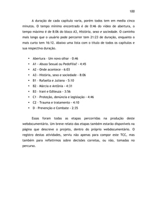 100!
A duração de cada capítulo varia, porém todos tem em media cinco
minutos. O tempo mínimo encontrado é de 0:46 do vídeo de abertura, o
tempo máximo é de 8:06 do bloco A3, História, sexo e sociedade. O caminho
mais longo que o usuário pode percorrer tem 21:23 de duração, enquanto o
mais curto tem 16:12. Abaixo uma lista com o titulo de todos os capítulos e
sua respectiva duração.
• Abertura – Um novo olhar – 0:46
• A1 - Abuso Sexual ou Pedofilia? - 4:45
• A2 - Onde acontece - 6:03
• A3 - História, sexo e sociedade - 8:06
• B1 – Rafaella e Juliana - 5:10
• B2 – Márcia e Antônia - 4:31
• B3 – Irani e Edileuza - 3:56
• C1 – Proteção, denúncia e legislação - 4:46
• C2 – Trauma e tratamento - 4:10
• D – Prevenção e Combate - 2:35
Essas foram todas as etapas percorridas na produção deste
webdocumentário. Um breve relato das etapas também estarão disponíveis na
página que descreve o projeto, dentro do próprio webdocumentário. O
registro destas atividades, serviu não apenas para compor este TCC, mas
também para refletirmos sobre decisões corretas, ou não, tomadas no
percurso.
 
