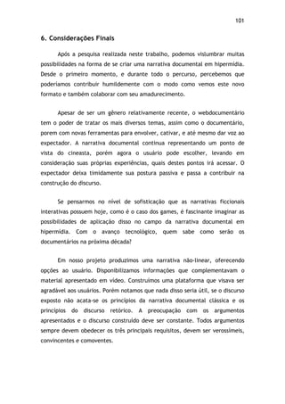 101!
6. Considerações Finais
Após a pesquisa realizada neste trabalho, podemos vislumbrar muitas
possibilidades na forma de se criar uma narrativa documental em hipermídia.
Desde o primeiro momento, e durante todo o percurso, percebemos que
poderíamos contribuir humildemente com o modo como vemos este novo
formato e também colaborar com seu amadurecimento.
Apesar de ser um gênero relativamente recente, o webdocumentário
tem o poder de tratar os mais diversos temas, assim como o documentário,
porem com novas ferramentas para envolver, cativar, e até mesmo dar voz ao
expectador. A narrativa documental continua representando um ponto de
vista do cineasta, porém agora o usuário pode escolher, levando em
consideração suas próprias experiências, quais destes pontos irá acessar. O
expectador deixa timidamente sua postura passiva e passa a contribuir na
construção do discurso.
Se pensarmos no nível de sofisticação que as narrativas ficcionais
interativas possuem hoje, como é o caso dos games, é fascinante imaginar as
possibilidades de aplicação disso no campo da narrativa documental em
hipermídia. Com o avanço tecnológico, quem sabe como serão os
documentários na próxima década?
Em nosso projeto produzimos uma narrativa não-linear, oferecendo
opções ao usuário. Disponibilizamos informações que complementavam o
material apresentado em vídeo. Construímos uma plataforma que visava ser
agradável aos usuários. Porém notamos que nada disso seria útil, se o discurso
exposto não acata-se os princípios da narrativa documental clássica e os
princípios do discurso retórico. A preocupação com os argumentos
apresentados e o discurso construído deve ser constante. Todos argumentos
sempre devem obedecer os três principais requisitos, devem ser verossímeis,
convincentes e comoventes.
 