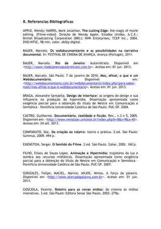 8. Referencias Bibliográficas
APPLE, Wendy; HARRIS, Mark Jonathan. The cutting Edge: the magic of movie
editing. [Filme-vídeo]. Direção de Wendy Apple. Estados Unidos, A.C.E.;
British Broadcasting Corporation (BBC); NHK Enterprises; TCEP Inc., 2004.
DVD/NTSC, 98 min. color. dolby digital.
BAUER, Marcelo. Os webdocumentários e as possibilidades na narrativa
documental. In: FESTIVAL DE CINEMA DE AVANÇA, Avança (Portugal), 2011.
BAUER, Marcelo. Rio de Janeiro: Autorretrato. Disponível em
<http://www.riodejaneiroautorretrato.com.br>. Acesso em: 01 jun. 2013.
BAUER, Marcelo. São Paulo, 7 de janeiro de 2010. Mas, afinal, o que é um
Webdocumentário. Disponível em:
<http://webdocumentario.com.br/webdocumentario/index.php/para-saber-
mais/mas-afinal-o-que-e-webdocumentario>. Acesso em: 01 jun. 2013.
BRAGA, Alexandre Santaella. Design de interface: as origens do design e sua
influencia na produção da hipermídia. Dissertação apresentada como
exigência parcial para a obtenção do título de Mestre em Comunicação e
Semiótica – Pontifícia Universidade Católica de São Paulo, PUC-SP. 2004.
CASTRO, Guilherme. Documentário, realidade e ficção. Rev., v.3 n 5, 2005.
Disponível em: <http://www.revistaav.unisinos.br/index.php?e=8&s=9&a=45>.
Acesso em: 24 set. 2013.
COMPARATO, Doc. Da criação ao roteiro: teoria e prática. 2.ed. São Paulo:
Summus, 2009. 494 p.
EISENSTEIN, Sergei. O Sentido do Filme. 2.ed. São Paulo. Zahar, 2002. 160 p.
FILHO, Eliseu de Souza Lopes. Animação e Hipermídia: trajetória da luz e
sombra aos recursos midiáticos. Dissertação apresentada como exigência
parcial para a obtenção do título de Mestre em Comunicação e Semiótica –
Pontifícia Universidade Católica de São Paulo, PUC-SP. 2007.
GONZALES, Felipe; MACIEL, Marina; ANJOS, Mirtes. A força da palavra.
Disponível em <http://www.aforcadapalavra.com.br>. Acesso em: 01 jun.
2013.
GOSCIOLA, Vicente. Roteiro para as novas mídias: do cinema às mídias
interativas. 3.ed. São Paulo: Editora Senac São Paulo, 2003. 279p.
 