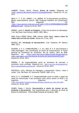 103!
LAMBERT, Olivier; SALVA, Thomas. Brèves de trottirs. Disponível em
<http://paris-ile-de-france.france3.fr/brevesdetrottoirs>. Acesso em: 01 jun.
2013.
MELO, C. T. V. de.; GOMES, I. M.; MORAIS, W. O documentário jornalístico,
gênero essencialmente autoral. XXIV Congresso Brasileiro da Comunicação,
2001. Disponível em:
<http://www.portcom.intercom.org.br/pdfs/1157212129709494898120336389
8082664337.pdf>. Acesso em 24 set. 2013.
MURRAY, Janet H. Hamlet no holodeck: o futuro da narrativa no ciberespaço.
1.ed. São Paulo: Itaú Cultural: UNESP, 2003. 282 p.
NASH, Bruce; WEEKS, Debra; JEBB, Andrew; NASH, Robyn. Sobre o show: Os
vídeos mais incríveis do mundo. Acesso em: 27 set. 2013.
NICHOLS, Bill. Introdução ao documentário. 3.ed. Campinas, SP: Papirus,
2008. 275 p.
OLIVEIRA, A. P. S.; CARMO-ROLDÃO, I. C. do.; BAZI, R. E. R. Documentário e
video-reportagem: uma contribuição ao ensino de telejornalismo. 9º Fórum
Nacional de Professores de Jornalismo. Rio de Janeiro. Abril de 2006.
Disponível em: <http://www.fnpj.org.br/dados/grupos/documentario-e-
video-reportagem-uma-contribuicao-ao-ensino-de-telejornalismo[75].pdf>.
Acesso em: 24 set. 2013.
PEREIRA, F. Da responsabilidade social ao jornalismo de mercado: o
jornalismo como profissão. Disponível em: <http://www.bocc.ubi.pt/pag/pereira-
fabio-responsabilidade-jornalista.pdf>. Acesso em 24 set. 2013.
SANTAELLA, Lúcia. Matrizes da linguagem e pensamento: Sonora, visual e
verbal. 3.ed. São Paulo, SP: Iluminuras: FAPESP, 2005. 431 p.
SILVA, D. A.; SCHOMMER, P. C. Responsabilidade social na mídia: o papel dos
meios de comunicação e dos jornalistas como atores sociais no Brasil e na
Argentina. Disponível em:
<http://lasociedadcivil.org/docs/ciberteca/Ponencia_Daniela_de_Assis_Silva.pdf>.
Acesso em: 24 set. 2013.
SOARES, Sérgio J. Puccini. Documentário e roteiro de cinema: da pré-
produção à pós-produção. Tese apresentada para a obtenção do título de
Doutor em Multimeios – Universidade Estadual de Campinas. 2007.
 