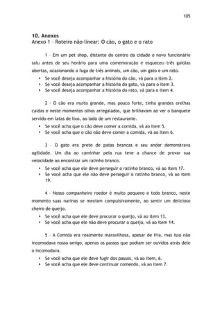 105!
10. Anexos
Anexo 1 – Roteiro não-linear: O cão, o gato e o rato
1 – Em um pet shop, distante do centro da cidade o novo funcionário
saiu antes de seu horário para uma comemoração e esqueceu três gaiolas
abertas, ocasionando a fuga de três animais, um cão, um gato e um rato.
• Se você deseja acompanhar a história do cão, vá para o item 2.
• Se você deseja acompanhar a história do gato, vá para o item 3.
• Se você deseja acompanhar a história do rato, vá para o item 4.
2 – O cão era muito grande, mas pouco forte, tinha grandes orelhas
caídas e neste momentos olhos arregalados, que brilhavam ao ver o banquete
servido em latas de lixo, ao lado de um restaurante.
• Se você acha que o cão deve comer a comida, vá ao item 5.
• Se você acha que o cão não deve comer a comida, vá ao item 6.
3 – O gato era preto de patas brancas e seu andar demonstrava
agilidade. Um dia ao caminhar pela rua teve a chance de provar sua
velocidade ao encontrar um ratinho branco.
• Se você acha que ele deve perseguir o ratinho branco, vá ao item 17.
• Se você acha que ele não deve perseguir o ratinho branco, vá ao item
19.
4 – Nosso companheiro roedor é muito pequeno e todo branco, neste
momento suas narinas se mexiam compulsivamente, ao sentir um delicioso
cheiro de queijo.
• Se você acha que ele deve procurar o queijo, vá ao item 13.
• Se você acha que ele não deve procurar o queijo, vá ao item 14.
5 – A Comida era realmente maravilhosa, apesar de fria, mas isso não
incomodava nosso amigo, apenas os passos que podiam ser ouvidos atrás dele
o incomodava.
• Se você acha que ele deve fugir dos passos, vá ao item, 6.
• Se você acha que ele deve continuar comendo, vá ao item 7.
 