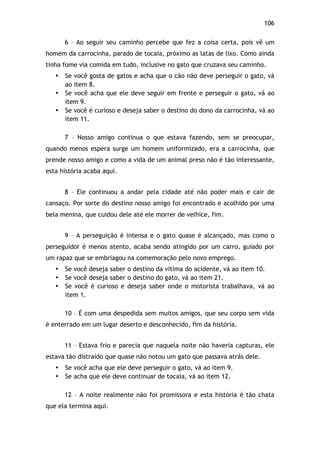 106!
6 – Ao seguir seu caminho percebe que fez a coisa certa, pois vê um
homem da carrocinha, parado de tocaia, próximo as latas de lixo. Como ainda
tinha fome via comida em tudo, inclusive no gato que cruzava seu caminho.
• Se você gosta de gatos e acha que o cão não deve perseguir o gato, vá
ao item 8.
• Se você acha que ele deve seguir em frente e perseguir o gato, vá ao
item 9.
• Se você é curioso e deseja saber o destino do dono da carrocinha, vá ao
item 11.
7 – Nosso amigo continua o que estava fazendo, sem se preocupar,
quando menos espera surge um homem uniformizado, era a carrocinha, que
prende nosso amigo e como a vida de um animal preso não é tão interessante,
esta história acaba aqui.
8 – Ele continuou a andar pela cidade até não poder mais e cair de
cansaço. Por sorte do destino nosso amigo foi encontrado e acolhido por uma
bela menina, que cuidou dele até ele morrer de velhice, fim.
9 – A perseguição é intensa e o gato quase é alcançado, mas como o
perseguidor é menos atento, acaba sendo atingido por um carro, guiado por
um rapaz que se embriagou na comemoração pelo novo emprego.
• Se você deseja saber o destino da vitima do acidente, vá ao item 10.
• Se você deseja saber o destino do gato, vá ao item 21.
• Se você é curioso e deseja saber onde o motorista trabalhava, vá ao
item 1.
10 – É com uma despedida sem muitos amigos, que seu corpo sem vida
é enterrado em um lugar deserto e desconhecido, fim da história.
11 – Estava frio e parecia que naquela noite não haveria capturas, ele
estava tão distraído que quase não notou um gato que passava atrás dele.
• Se você acha que ele deve perseguir o gato, vá ao item 9.
• Se acha que ele deve continuar de tocaia, vá ao item 12.
12 – A noite realmente não foi promissora e esta história é tão chata
que ela termina aqui.
 
