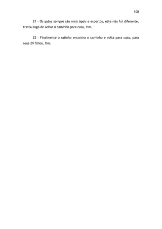 108!
21 – Os gatos sempre são mais ágeis e espertos, este não foi diferente,
tratou logo de achar o caminho para casa, fim.
22 – Finalmente o ratinho encontra o caminho e volta para casa, para
seus 29 filhos, fim.
 