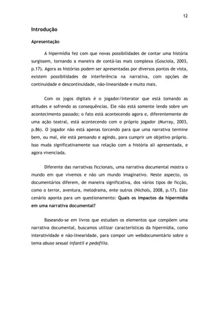 12!
Introdução
Apresentação
A hipermídia fez com que novas possibilidades de contar uma história
surgissem, tornando a maneira de contá-las mais complexa (Gosciola, 2003,
p.17). Agora as histórias podem ser apresentadas por diversos pontos de vista,
existem possibilidades de interferência na narrativa, com opções de
continuidade e descontinuidade, não-linearidade e muito mais.
Com os jogos digitais é o jogador/interator que está tomando as
atitudes e sofrendo as consequências. Ele não está somente lendo sobre um
acontecimento passado; o fato está acontecendo agora e, diferentemente de
uma ação teatral, está acontecendo com o próprio jogador (Murray, 2003,
p.86). O jogador não está apenas torcendo para que uma narrativa termine
bem, ou mal, ele está pensando e agindo, para cumprir um objetivo próprio.
Isso muda significativamente sua relação com a história ali apresentada, e
agora vivenciada.
Diferente das narrativas ficcionais, uma narrativa documental mostra o
mundo em que vivemos e não um mundo imaginativo. Neste aspecto, os
documentários diferem, de maneira significativa, dos vários tipos de ficção,
como o terror, aventura, melodrama, ente outros (Nichols, 2008, p.17). Este
cenário aponta para um questionamento: Quais os impactos da hipermídia
em uma narrativa documental?
Baseando-se em livros que estudam os elementos que compõem uma
narrativa documental, buscamos utilizar características da hipermídia, como
interatividade e não-linearidade, para compor um webdocumentário sobre o
tema abuso sexual infantil e pedofilia.
 