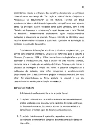 14!
pretendemos estudar a estrutura das narrativas documentais. As principais
obras utilizadas nesta etapa são “Da criação ao roteiro” de Doc Comparato e
“Introdução ao documentário” de Bill Nichols. Faremos um breve
apontamento sobre a definição de hipermídia, exemplificando com algumas
obras. Os principais autores utilizados serão Lucia Santaella, com o livro
“Matrizes da linguagem e pensamento” e Janet Murray, com o livro “Hamlet
no Holodeck”. Posteriormente analisaremos alguns webdocumentários
existentes e disponíveis na internet. Temos a intenção de identificar quais
recursos foram melhor utilizados e quais mais ajudaram na assimilação do
conteúdo e construção da narrativa.
Com base nas informações adquiridas produzimos um pré-roteiro, que
servirá como material orientativo, um ponto de referencia para o trabalho e
filmagem (Comparato, 2009, p. 328) e desenvolvimento da plataforma que irá
acomodar o webdocumentário. Após a análise de todo material coletado,
partimos para a criação do um roteiro definitivo. Podendo assim iniciar o
processo de montagem e edição dos vídeos e posterior categorização e
publicação do material, para enfim compormos o webdocumentário
propriamente dito. O resultado deste projeto, o webdocumentário Um novo
olhar, foi disponibilizado de forma gratuita na internet e terá seu
desenvolvimento focado para utilização em desktops.
Estrutura do Trabalho
A divisão do trabalho apresenta-se da seguinte forma:
1. O capítulo 1 identifica as característica de uma narrativa documental,
analisa a relação entre cineasta, tema e público. Investiga a estrutura
do discurso da narrativa documental através de técnicas retóricas e
apresenta os principais tipos de documentários existentes.
2. O capítulo 2 define o que é hipermídia, segundo os autores
selecionados e demonstra os conceitos discutidos através de obras em
hipermídia.
 