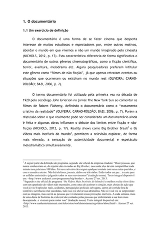 1. O documentário
1.1 Um exercício de definição
O documentário é uma forma de se fazer cinema que desperta
interesse de muitos estudiosos e espectadores por, entre outros motivos,
abordar o mundo em que vivemos e não um mundo imaginado pelo cineasta
(NICHOLS, 2012, p. 17). Esta característica diferencia de forma significativa o
documentário de outros gêneros cinematográficos, como a ficção cientifica,
terror, aventura, melodrama etc. Alguns pesquisadores preferem intitular
este gênero como “filmes de não-ficção”, já que apenas retratam eventos ou
situações que ocorreram ou existiram no mundo real (OLIVEIRA; CARMO-
ROLDÃO; BAZI, 2006, p. 7).
O termo documentário foi utilizado pela primeira vez na década de
1920 pelo sociólogo John Grierson no jornal The New York Sun ao comentar os
filmes de Robert Flaherty, definindo o documentário como o “tratamento
criativo da realidade” (OLIVEIRA; CARMO-ROLDÃO; BAZI, 2006, p. 7). Porém a
discussão sobre o que realmente pode ser considerado um documentário ainda
é feita e algumas obras inflamam o debate dos limites entre ficção e não-
ficção (NICHOLS, 2012, p. 17). Reality shows como Big Brother Brasil1
e Os
vídeos mais incríveis do mundo2
, permitem a televisão explorar, de forma
mais elevada, a sensação de autenticidade documental e espetáculo
melodramático simultaneamente.
!!!!!!!!!!!!!!!!!!!!!!!!!!!!!!!!!!!!!!!!!!!!!!!!!!!!!!!!!!!!!
1
A seguir parte da definição do programa, segundo site oficial da empresa criadora: “Doze pessoas, que
nunca conheceram-se, de repente são enviadas ao Big Brother, casa onde eles devem compartilhar cada
minuto nos próximos 100 dias. Em seu cativeiro eles negam qualquer contato com seus entes queridos, e
com o mundo exterior. Não há telefones, jornais, rádios ou televisões. Estão todos em paz... exceto para
os milhões assistindo e julgando todos os seus movimentos” (tradução nossa). Texto integral disponível
em: <http://www.endemol.com/programme/big-brother>. Acesso 27 set. 2013.
2
Segundo o site oficial do programa “Os Vídeos Mais Incríveis do Mundo é o melhor reality show feito
com um apanhado de vídeos não encenados, com cenas de acelerar o coração, mais cheias de ação que
você já viu! Explosões reais, acidentes, perseguições policiais selvagens, carros de corrida fora de
controle e acrobacias mal sucedidas, tudo isso vai elevar sua adrenalina. Não só você vai se surpreender
com as imagens, mas ouvirá as pessoas que vivenciaram essas provações incríveis. A cada semana, mais
de uma dúzia de histórias da vida real são contadas pelas pessoas que enfrentaram a sua hora mais
desesperada...e viveram para contar isso” (tradução nossa). Texto integral disponível em:
<http://www.nashentertainment.com/television/worldsmostamazingvideos/about.html>. Acesso 27 set.
2013.
 