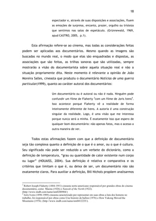 18!
espectador e, através de suas disposições e associações, fluem
as emoções de surpresa, encanto, prazer, orgulho ou tristeza
que sentimos nas salas de espetáculo. (Grünnewald, 1969,
apud CASTRO, 2005, p.1).
Esta afirmação refere-se ao cinema, mas todas as considerações feitas
podem ser aplicadas aos documentários. Mesmo quando as imagens são
buscadas no mundo real, o modo que elas são enquadradas e dispostas, as
associações que são feitas, as trilhas sonoras que são utilizadas, sempre
mostrarão a visão do documentarista sobre aquela situação real e não a
situação propriamente dita. Neste momento é relevante a opinião de João
Moreira Salles, cineasta que produziu o documentário Notícias de uma guerra
particular(1999), quanto ao caráter autoral dos documentários:
Um documentário ou é autoral ou não é nada. Ninguém pode
confundir um filme de Flaherty 3
com um filme de Joris Ivens4
.
Isso acontece porque Flaherty vê a realidade de forma
inteiramente diferente de Ivens. A autoria é uma construção
singular da realidade. Logo, é uma visão que me interessa
porque nunca será a minha. É exatamente isso que espero de
qualquer bom documentário: não apenas fatos, mas o acesso a
outra maneira de ver.
Todos estas afirmações fazem com que a definição de documentário
seja tão complexa quanto a definição de o que é o amor, ou o que é cultura.
Seu significado não pode ser reduzido a um verbete do dicionário, como a
definição de temperatura, “grau ou quantidade de calor existente num corpo
ou lugar” (HOUAISS, 2004). Sua definição é relativa e comparativa e os
critérios que limitam o que é, ou deixa de ser, um documentário não são
exatamente claros. Para auxiliar a definição, Bill Nichols propõem analisarmos
!!!!!!!!!!!!!!!!!!!!!!!!!!!!!!!!!!!!!!!!!!!!!!!!!!!!!!!!!!!!!
3
Robert Joseph Flaherty (1884-1951) cineasta norte-americano responsável por grandes obras do cinema
documentário, como Maona (1926) e Nanook of the North (1922).
(http://www.imdb.com/name/nm0280904/)
4
Joris Ivens (1898-1989) cineasta caracterizado por representar em suas obras a luta dos homens no
trabalho, foi responsável por obras como Une histoire de ballon (1976) e How Yukong Moved the
Mountains (1976). (http://www.imdb.com/name/nm0412235/).
 