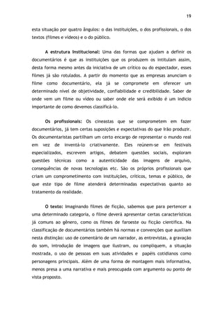 19!
esta situação por quatro ângulos: o das instituições, o dos profissionais, o dos
textos (filmes e vídeos) e o do público.
A estrutura Institucional: Uma das formas que ajudam a definir os
documentários é que as instituições que os produzem os intitulam assim,
desta forma mesmo antes da iniciativa de um crítico ou do espectador, esses
filmes já são rotulados. A partir do momento que as empresas anunciam o
filme como documentário, ela já se compromete em oferecer um
determinado nível de objetividade, confiabilidade e credibilidade. Saber de
onde vem um filme ou vídeo ou saber onde ele será exibido é um indicio
importante de como devemos classificá-lo.
Os profissionais: Os cineastas que se comprometem em fazer
documentários, já tem certas suposições e expectativas do que Irão produzir.
Os documentaristas partilham um certo encargo de representar o mundo real
em vez de inventá-lo criativamente. Eles reúnem-se em festivais
especializados, escrevem artigos, debatem questões sociais, exploram
questões técnicas como a autenticidade das imagens de arquivo,
consequências de novas tecnologias etc. São os próprios profissionais que
criam um comprometimento com instituições, críticos, temas e público, de
que este tipo de filme atenderá determinadas expectativas quanto ao
tratamento da realidade.
O texto: Imaginando filmes de ficção, sabemos que para pertencer a
uma determinado categoria, o filme deverá apresentar certas características
já comuns ao gênero, como os filmes de faroeste ou ficção cientifica. Na
classificação de documentários também há normas e convenções que auxiliam
nesta distinção: uso de comentário de um narrador, as entrevistas, a gravação
do som, introdução de imagens que ilustram, ou compliquem, a situação
mostrada, o uso de pessoas em suas atividades e papéis cotidianos como
personagens principais. Além de uma forma de montagem mais informativa,
menos presa a uma narrativa e mais preocupada com argumento ou ponto de
vista proposto.
 