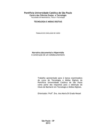 Pontifícia Universidade Católica de São Paulo
Centro das Ciências Exatas e Tecnologia
Faculdade de Matemática, Física e Tecnologia
TECNOLOGIA E MIDIAS DIGITAIS
TRABALHO DE CONCLUSÃO DE CURSO
Narrativa documental e Hipermídia
A construção de um webdocumentário
Trabalho apresentado para à banca examinadora
do curso de Tecnologia e Mídias Digitais da
Pontifícia Universidade Católica de São Paulo
como parte dos requisitos para a obtenção do
titulo de Bacharel em Tecnologia e Mídias Digitais.
Orientador: Profa
. Dra. Ana Maria Di Grado Hessel
São Paulo – SP
2013
 
