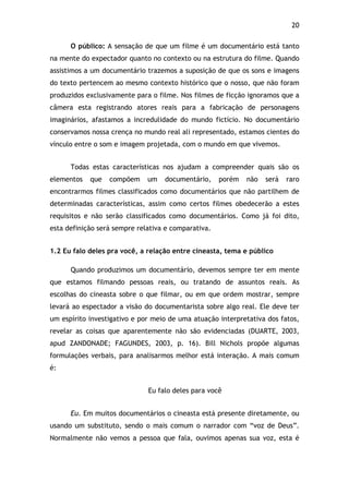 20!
O público: A sensação de que um filme é um documentário está tanto
na mente do expectador quanto no contexto ou na estrutura do filme. Quando
assistimos a um documentário trazemos a suposição de que os sons e imagens
do texto pertencem ao mesmo contexto histórico que o nosso, que não foram
produzidos exclusivamente para o filme. Nos filmes de ficção ignoramos que a
câmera esta registrando atores reais para a fabricação de personagens
imaginários, afastamos a incredulidade do mundo fictício. No documentário
conservamos nossa crença no mundo real ali representado, estamos cientes do
vínculo entre o som e imagem projetada, com o mundo em que vivemos.
Todas estas características nos ajudam a compreender quais são os
elementos que compõem um documentário, porém não será raro
encontrarmos filmes classificados como documentários que não partilhem de
determinadas características, assim como certos filmes obedecerão a estes
requisitos e não serão classificados como documentários. Como já foi dito,
esta definição será sempre relativa e comparativa.
1.2 Eu falo deles pra você, a relação entre cineasta, tema e público
Quando produzimos um documentário, devemos sempre ter em mente
que estamos filmando pessoas reais, ou tratando de assuntos reais. As
escolhas do cineasta sobre o que filmar, ou em que ordem mostrar, sempre
levará ao espectador a visão do documentarista sobre algo real. Ele deve ter
um espírito investigativo e por meio de uma atuação interpretativa dos fatos,
revelar as coisas que aparentemente não são evidenciadas (DUARTE, 2003,
apud ZANDONADE; FAGUNDES, 2003, p. 16). Bill Nichols propõe algumas
formulações verbais, para analisarmos melhor está interação. A mais comum
é:
Eu falo deles para você
Eu. Em muitos documentários o cineasta está presente diretamente, ou
usando um substituto, sendo o mais comum o narrador com “voz de Deus”.
Normalmente não vemos a pessoa que fala, ouvimos apenas sua voz, esta é
 