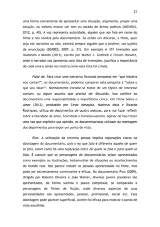 21!
uma forma conveniente de apresentar uma situação, argumento, propor uma
solução, ou mesmo evocar um tom ou estado de ânimo poético (NICHOLS,
2012, p. 40). A voz representa autoridade, alguém que nos fala em nome do
filme e nos conduz pelo documentário. Se existe um discurso, o filme, quer
seja ele narrativo ou não, existirá sempre alguém que o profere, um sujeito
da enunciação (SOARES, 2007, p. 21). Um exemplo é 101 Invenções que
mudaram o Mundo (2011), escrito por Walter J. Gottlieb e French Horwitz,
onde o narrador nos apresenta uma lista de invenções, justifica a importância
de cada uma e ainda nos mostra como esta lista foi criada.
Falar de. Para criar uma narrativa ficcional pensamos em “que história
vou contar?”, no documentário, podemos comparar esta pergunta à “sobre o
que vou falar?”. Normalmente escolhe-se tratar de um tópico de interesse
comum, ou algum assunto que precisa ser discutido, isso confere ao
documentário uma responsabilidade e importância cívica. Um Filme Sobre o
Amor (2012), produzido por Cesar Mesquita, Matheus Maia e Ricardo
Rodrigues, utiliza de depoimentos de quatro pessoas, para nos fazer refletir
sobre a liberdade de amar, felicidade e homosexualismo. Apesar de não trazer
uma voz que explicite sua opinião, os documentaristas utilizam da montagem
dos depoimentos para expor um ponto de vista.
Eles. A utilização da terceira pessoa implica separações claras na
abordagem do documentário, pois o eu que fala é diferente àquele de quem
se fala, assim como há uma separação entre de quem se fala e para quem se
fala. É comum que os personagens de documentários sejam apresentados
como exemplos ou ilustrações, testemunhas de situações ou acontecimentos
do mundo real. Isso parece reduzir as pessoas apresentadas no filme, mas
pode ser extremamente convincente e eficaz. No documentário Pixo (2009),
dirigido por Roberto Oliveira e João Wainer, diversos jovens pixadores são
apresentados, de forma sucinta e pouco complexas, se comparado a
personagens de filmes de ficção, onde diversos aspectos de suas
personalidades são apresentados, pessoal, profissional, social etc. Essa
abordagem pode parecer superficial, porém foi eficaz para mostrar o ponto de
vista escolhido.
 